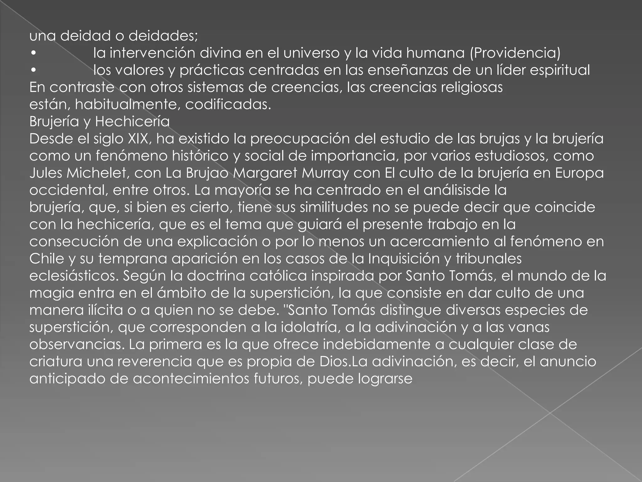 una deidad o deidades;
•          la intervención divina en el universo y la vida humana (Providencia)
•          los valores y prácticas centradas en las enseñanzas de un líder espiritual
En contraste con otros sistemas de creencias, las creencias religiosas
están, habitualmente, codificadas.
Brujería y Hechicería
Desde el siglo XIX, ha existido la preocupación del estudio de las brujas y la brujería
como un fenómeno histórico y social de importancia, por varios estudiosos, como
Jules Michelet, con La Brujao Margaret Murray con El culto de la brujería en Europa
occidental, entre otros. La mayoría se ha centrado en el análisisde la
brujería, que, si bien es cierto, tiene sus similitudes no se puede decir que coincide
con la hechicería, que es el tema que guiará el presente trabajo en la
consecución de una explicación o por lo menos un acercamiento al fenómeno en
Chile y su temprana aparición en los casos de la Inquisición y tribunales
eclesiásticos. Según la doctrina católica inspirada por Santo Tomás, el mundo de la
magia entra en el ámbito de la superstición, la que consiste en dar culto de una
manera ilícita o a quien no se debe. "Santo Tomás distingue diversas especies de
superstición, que corresponden a la idolatría, a la adivinación y a las vanas
observancias. La primera es la que ofrece indebidamente a cualquier clase de
criatura una reverencia que es propia de Dios.La adivinación, es decir, el anuncio
anticipado de acontecimientos futuros, puede lograrse
 