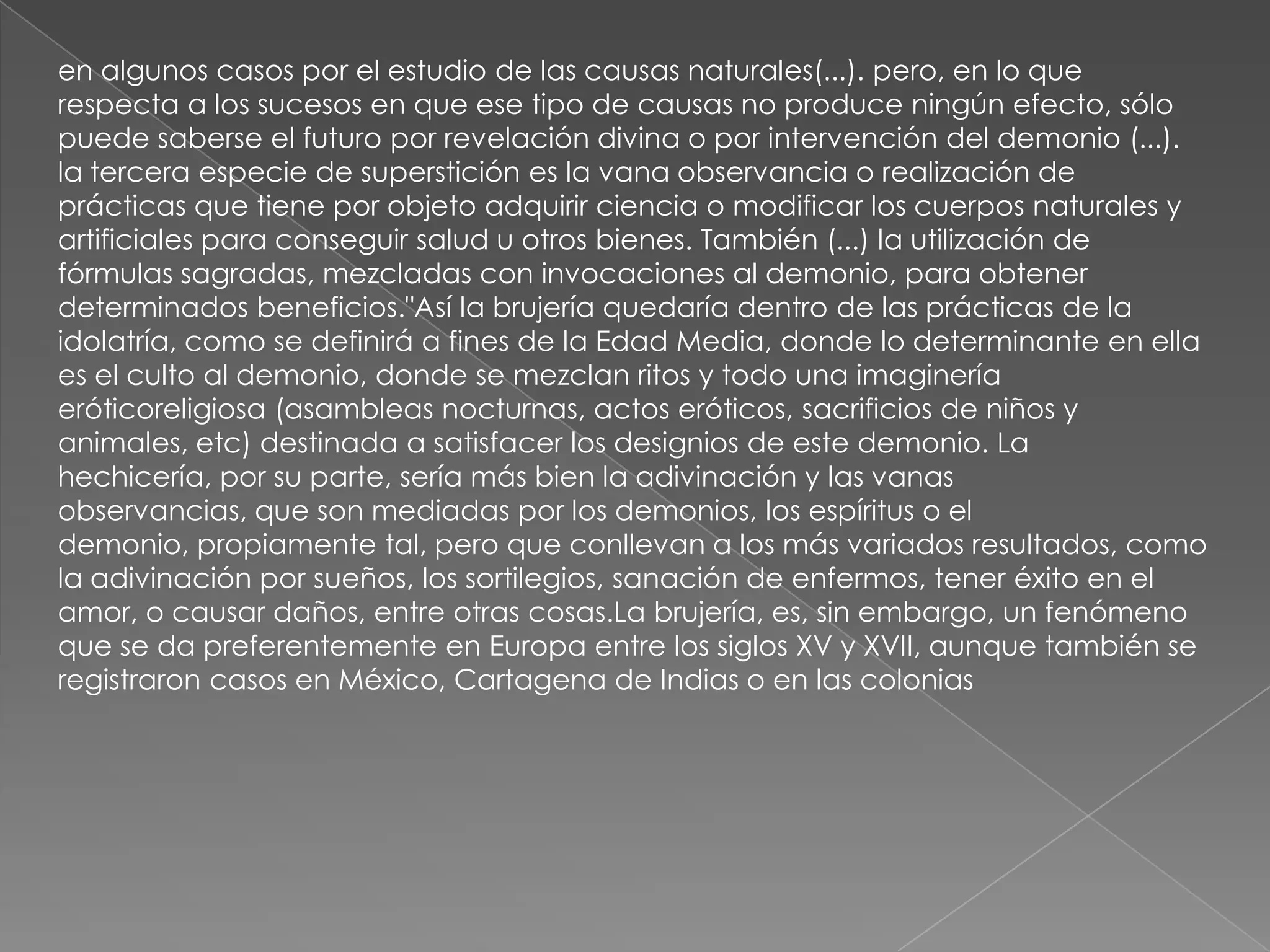 en algunos casos por el estudio de las causas naturales(...). pero, en lo que
respecta a los sucesos en que ese tipo de causas no produce ningún efecto, sólo
puede saberse el futuro por revelación divina o por intervención del demonio (...).
la tercera especie de superstición es la vana observancia o realización de
prácticas que tiene por objeto adquirir ciencia o modificar los cuerpos naturales y
artificiales para conseguir salud u otros bienes. También (...) la utilización de
fórmulas sagradas, mezcladas con invocaciones al demonio, para obtener
determinados beneficios."Así la brujería quedaría dentro de las prácticas de la
idolatría, como se definirá a fines de la Edad Media, donde lo determinante en ella
es el culto al demonio, donde se mezclan ritos y todo una imaginería
eróticoreligiosa (asambleas nocturnas, actos eróticos, sacrificios de niños y
animales, etc) destinada a satisfacer los designios de este demonio. La
hechicería, por su parte, sería más bien la adivinación y las vanas
observancias, que son mediadas por los demonios, los espíritus o el
demonio, propiamente tal, pero que conllevan a los más variados resultados, como
la adivinación por sueños, los sortilegios, sanación de enfermos, tener éxito en el
amor, o causar daños, entre otras cosas.La brujería, es, sin embargo, un fenómeno
que se da preferentemente en Europa entre los siglos XV y XVII, aunque también se
registraron casos en México, Cartagena de Indias o en las colonias
 