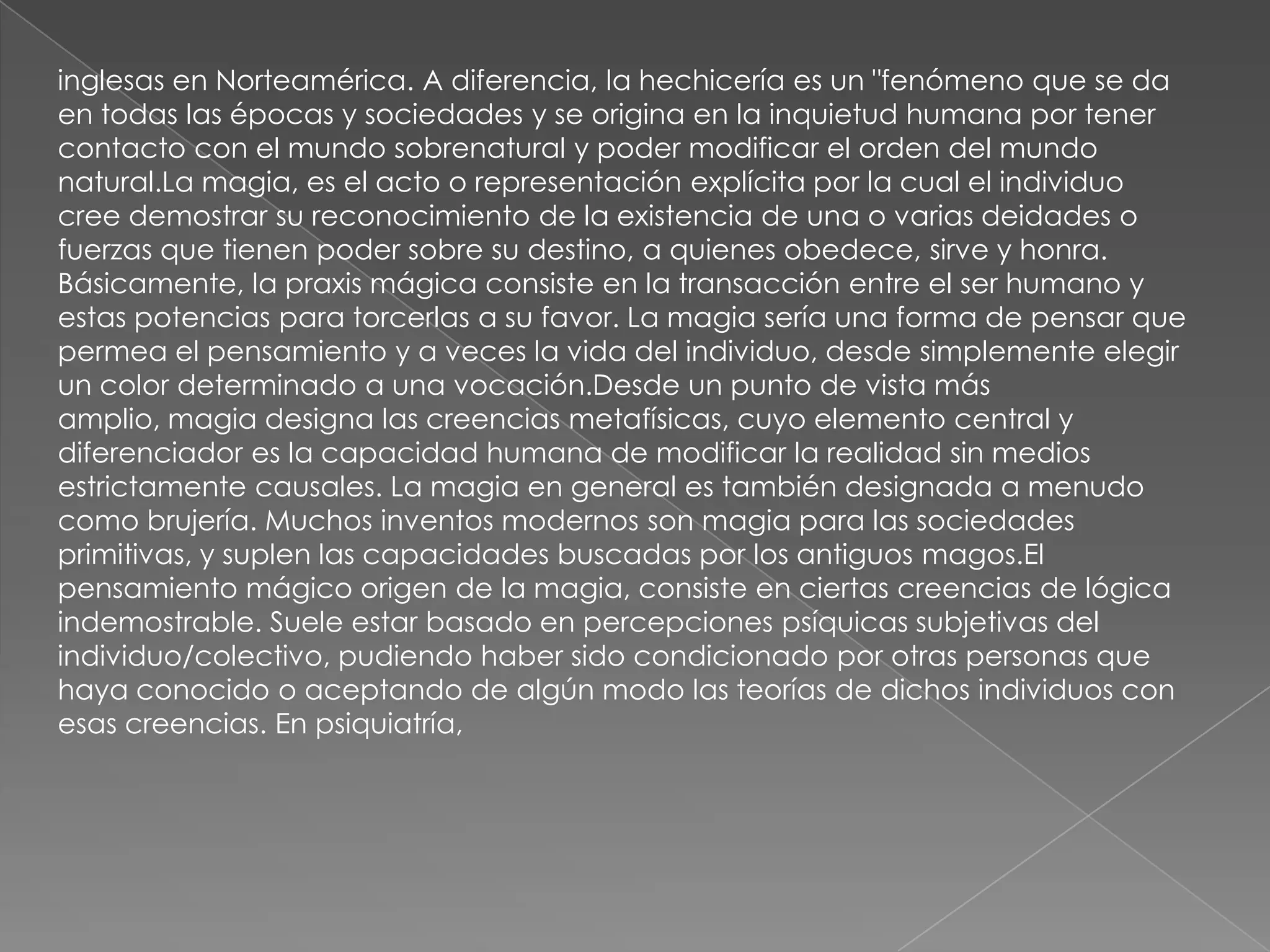 inglesas en Norteamérica. A diferencia, la hechicería es un "fenómeno que se da
en todas las épocas y sociedades y se origina en la inquietud humana por tener
contacto con el mundo sobrenatural y poder modificar el orden del mundo
natural.La magia, es el acto o representación explícita por la cual el individuo
cree demostrar su reconocimiento de la existencia de una o varias deidades o
fuerzas que tienen poder sobre su destino, a quienes obedece, sirve y honra.
Básicamente, la praxis mágica consiste en la transacción entre el ser humano y
estas potencias para torcerlas a su favor. La magia sería una forma de pensar que
permea el pensamiento y a veces la vida del individuo, desde simplemente elegir
un color determinado a una vocación.Desde un punto de vista más
amplio, magia designa las creencias metafísicas, cuyo elemento central y
diferenciador es la capacidad humana de modificar la realidad sin medios
estrictamente causales. La magia en general es también designada a menudo
como brujería. Muchos inventos modernos son magia para las sociedades
primitivas, y suplen las capacidades buscadas por los antiguos magos.El
pensamiento mágico origen de la magia, consiste en ciertas creencias de lógica
indemostrable. Suele estar basado en percepciones psíquicas subjetivas del
individuo/colectivo, pudiendo haber sido condicionado por otras personas que
haya conocido o aceptando de algún modo las teorías de dichos individuos con
esas creencias. En psiquiatría,
 