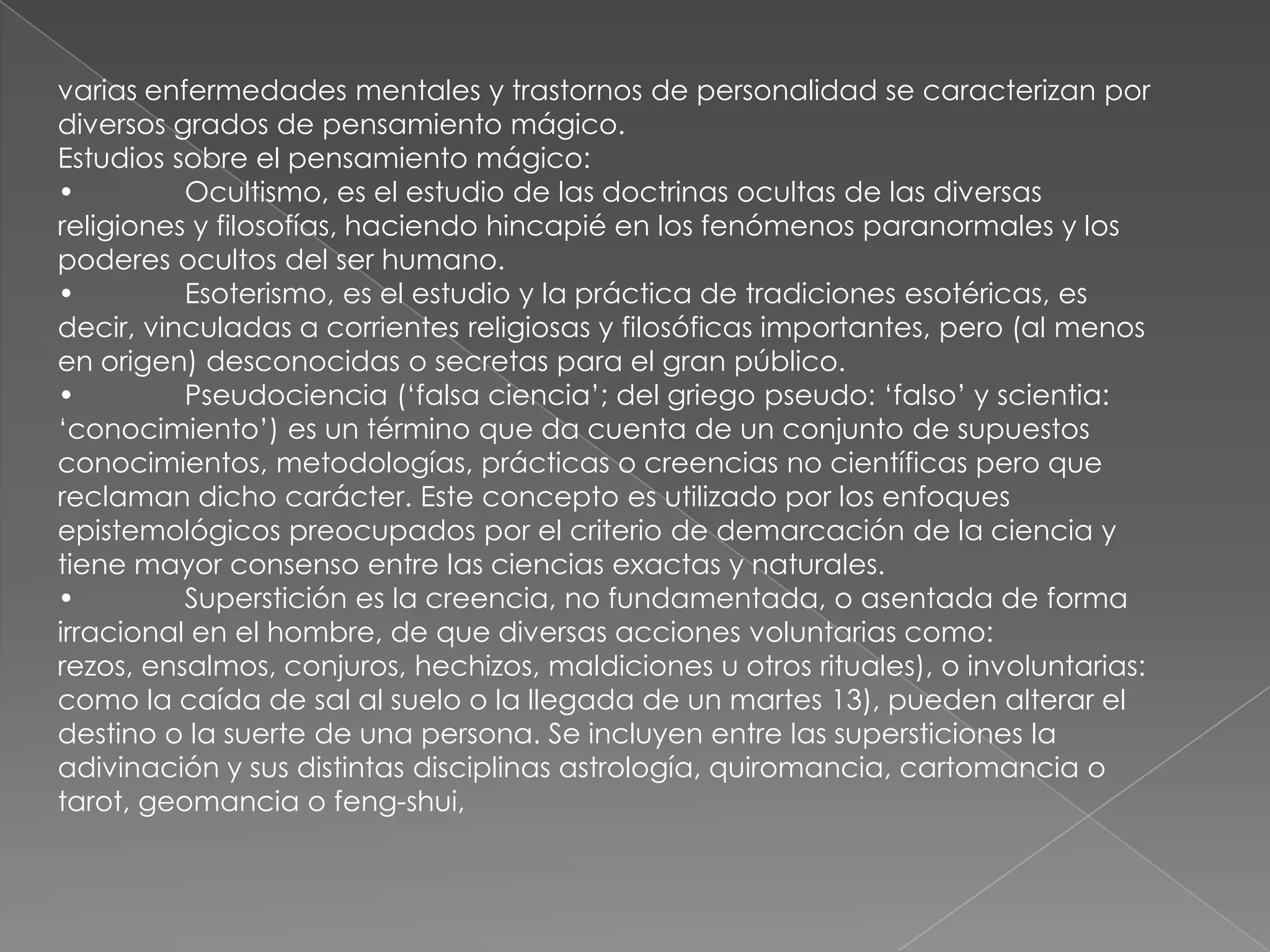 varias enfermedades mentales y trastornos de personalidad se caracterizan por
diversos grados de pensamiento mágico.
Estudios sobre el pensamiento mágico:
•         Ocultismo, es el estudio de las doctrinas ocultas de las diversas
religiones y filosofías, haciendo hincapié en los fenómenos paranormales y los
poderes ocultos del ser humano.
•         Esoterismo, es el estudio y la práctica de tradiciones esotéricas, es
decir, vinculadas a corrientes religiosas y filosóficas importantes, pero (al menos
en origen) desconocidas o secretas para el gran público.
•         Pseudociencia (‗falsa ciencia‘; del griego pseudo: ‗falso‘ y scientia:
‗conocimiento‘) es un término que da cuenta de un conjunto de supuestos
conocimientos, metodologías, prácticas o creencias no científicas pero que
reclaman dicho carácter. Este concepto es utilizado por los enfoques
epistemológicos preocupados por el criterio de demarcación de la ciencia y
tiene mayor consenso entre las ciencias exactas y naturales.
•         Superstición es la creencia, no fundamentada, o asentada de forma
irracional en el hombre, de que diversas acciones voluntarias como:
rezos, ensalmos, conjuros, hechizos, maldiciones u otros rituales), o involuntarias:
como la caída de sal al suelo o la llegada de un martes 13), pueden alterar el
destino o la suerte de una persona. Se incluyen entre las supersticiones la
adivinación y sus distintas disciplinas astrología, quiromancia, cartomancia o
tarot, geomancia o feng-shui,
 