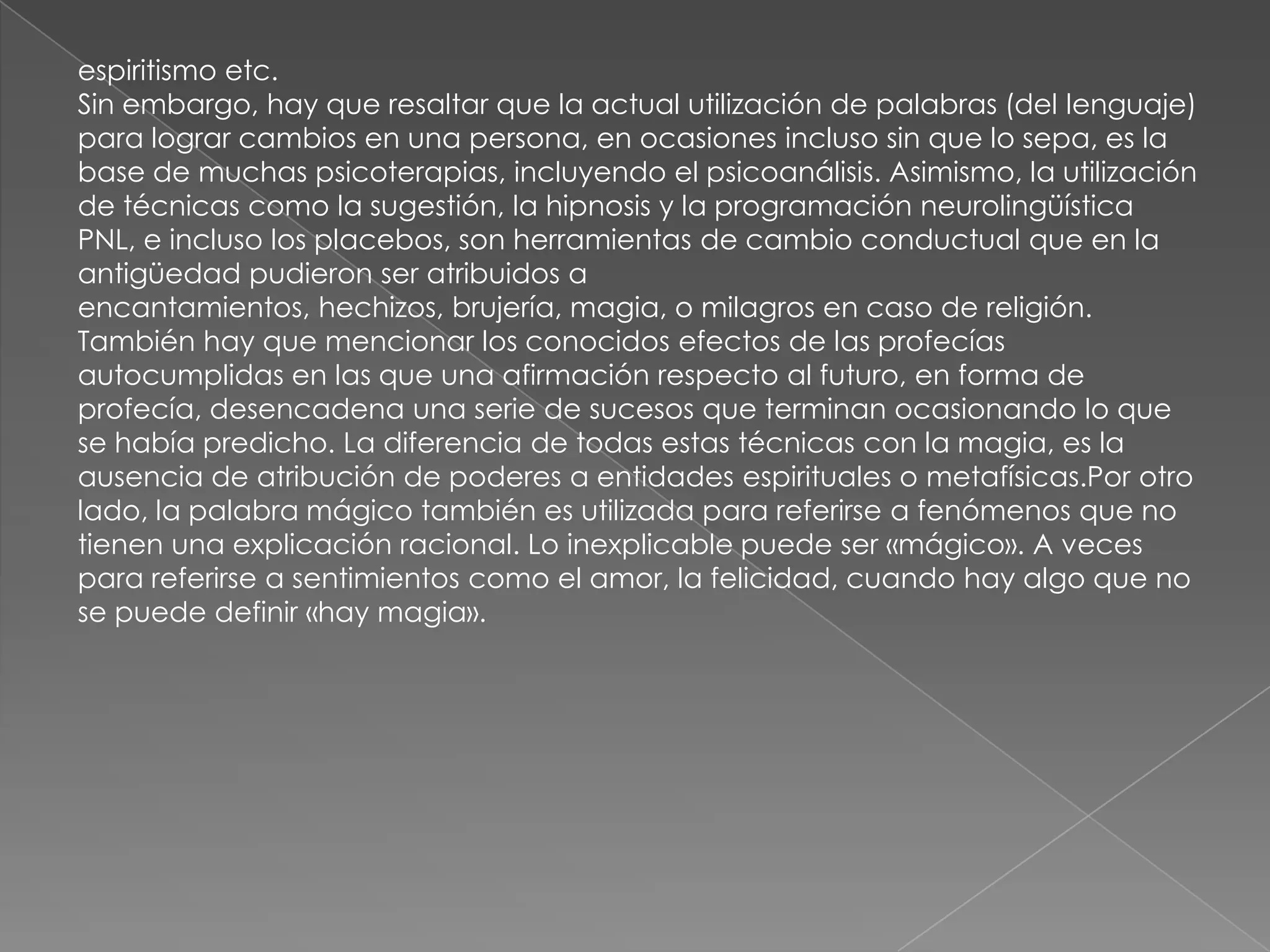 espiritismo etc.
Sin embargo, hay que resaltar que la actual utilización de palabras (del lenguaje)
para lograr cambios en una persona, en ocasiones incluso sin que lo sepa, es la
base de muchas psicoterapias, incluyendo el psicoanálisis. Asimismo, la utilización
de técnicas como la sugestión, la hipnosis y la programación neurolingüística
PNL, e incluso los placebos, son herramientas de cambio conductual que en la
antigüedad pudieron ser atribuidos a
encantamientos, hechizos, brujería, magia, o milagros en caso de religión.
También hay que mencionar los conocidos efectos de las profecías
autocumplidas en las que una afirmación respecto al futuro, en forma de
profecía, desencadena una serie de sucesos que terminan ocasionando lo que
se había predicho. La diferencia de todas estas técnicas con la magia, es la
ausencia de atribución de poderes a entidades espirituales o metafísicas.Por otro
lado, la palabra mágico también es utilizada para referirse a fenómenos que no
tienen una explicación racional. Lo inexplicable puede ser «mágico». A veces
para referirse a sentimientos como el amor, la felicidad, cuando hay algo que no
se puede definir «hay magia».
 