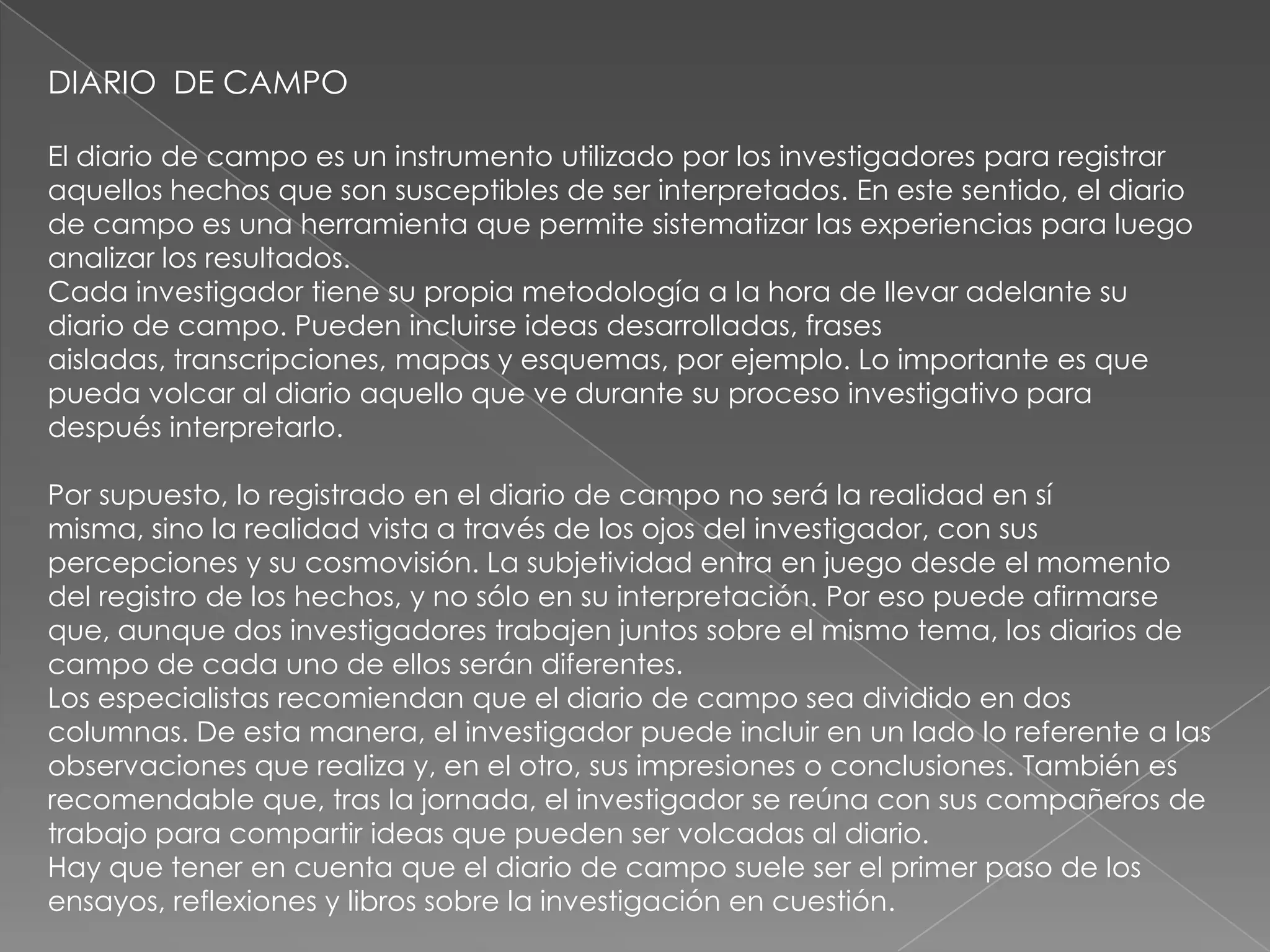 DIARIO DE CAMPO

El diario de campo es un instrumento utilizado por los investigadores para registrar
aquellos hechos que son susceptibles de ser interpretados. En este sentido, el diario
de campo es una herramienta que permite sistematizar las experiencias para luego
analizar los resultados.
Cada investigador tiene su propia metodología a la hora de llevar adelante su
diario de campo. Pueden incluirse ideas desarrolladas, frases
aisladas, transcripciones, mapas y esquemas, por ejemplo. Lo importante es que
pueda volcar al diario aquello que ve durante su proceso investigativo para
después interpretarlo.

Por supuesto, lo registrado en el diario de campo no será la realidad en sí
misma, sino la realidad vista a través de los ojos del investigador, con sus
percepciones y su cosmovisión. La subjetividad entra en juego desde el momento
del registro de los hechos, y no sólo en su interpretación. Por eso puede afirmarse
que, aunque dos investigadores trabajen juntos sobre el mismo tema, los diarios de
campo de cada uno de ellos serán diferentes.
Los especialistas recomiendan que el diario de campo sea dividido en dos
columnas. De esta manera, el investigador puede incluir en un lado lo referente a las
observaciones que realiza y, en el otro, sus impresiones o conclusiones. También es
recomendable que, tras la jornada, el investigador se reúna con sus compañeros de
trabajo para compartir ideas que pueden ser volcadas al diario.
Hay que tener en cuenta que el diario de campo suele ser el primer paso de los
ensayos, reflexiones y libros sobre la investigación en cuestión.
 