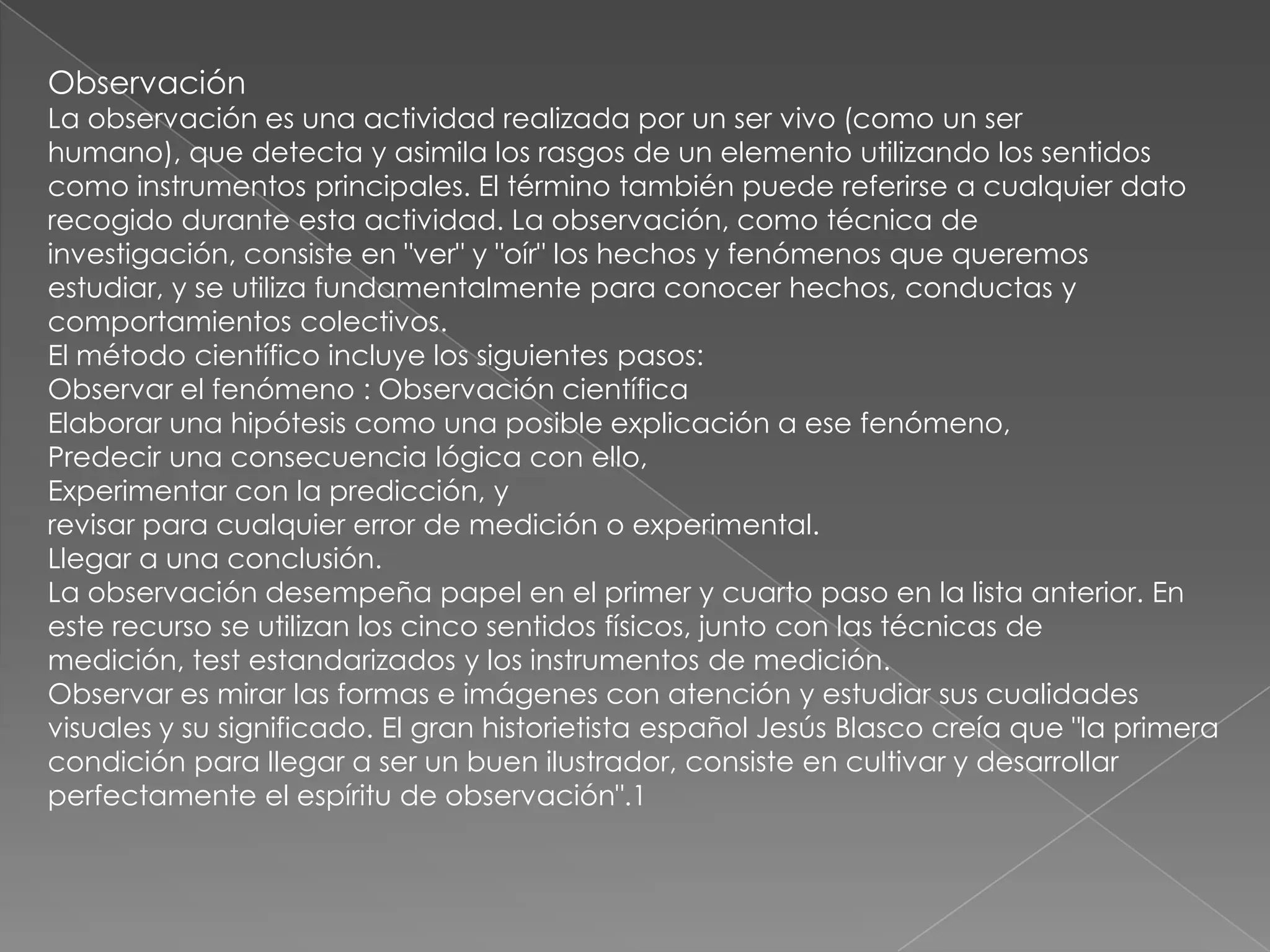 Observación
La observación es una actividad realizada por un ser vivo (como un ser
humano), que detecta y asimila los rasgos de un elemento utilizando los sentidos
como instrumentos principales. El término también puede referirse a cualquier dato
recogido durante esta actividad. La observación, como técnica de
investigación, consiste en "ver" y "oír" los hechos y fenómenos que queremos
estudiar, y se utiliza fundamentalmente para conocer hechos, conductas y
comportamientos colectivos.
El método científico incluye los siguientes pasos:
Observar el fenómeno : Observación científica
Elaborar una hipótesis como una posible explicación a ese fenómeno,
Predecir una consecuencia lógica con ello,
Experimentar con la predicción, y
revisar para cualquier error de medición o experimental.
Llegar a una conclusión.
La observación desempeña papel en el primer y cuarto paso en la lista anterior. En
este recurso se utilizan los cinco sentidos físicos, junto con las técnicas de
medición, test estandarizados y los instrumentos de medición.
Observar es mirar las formas e imágenes con atención y estudiar sus cualidades
visuales y su significado. El gran historietista español Jesús Blasco creía que "la primera
condición para llegar a ser un buen ilustrador, consiste en cultivar y desarrollar
perfectamente el espíritu de observación".1
 