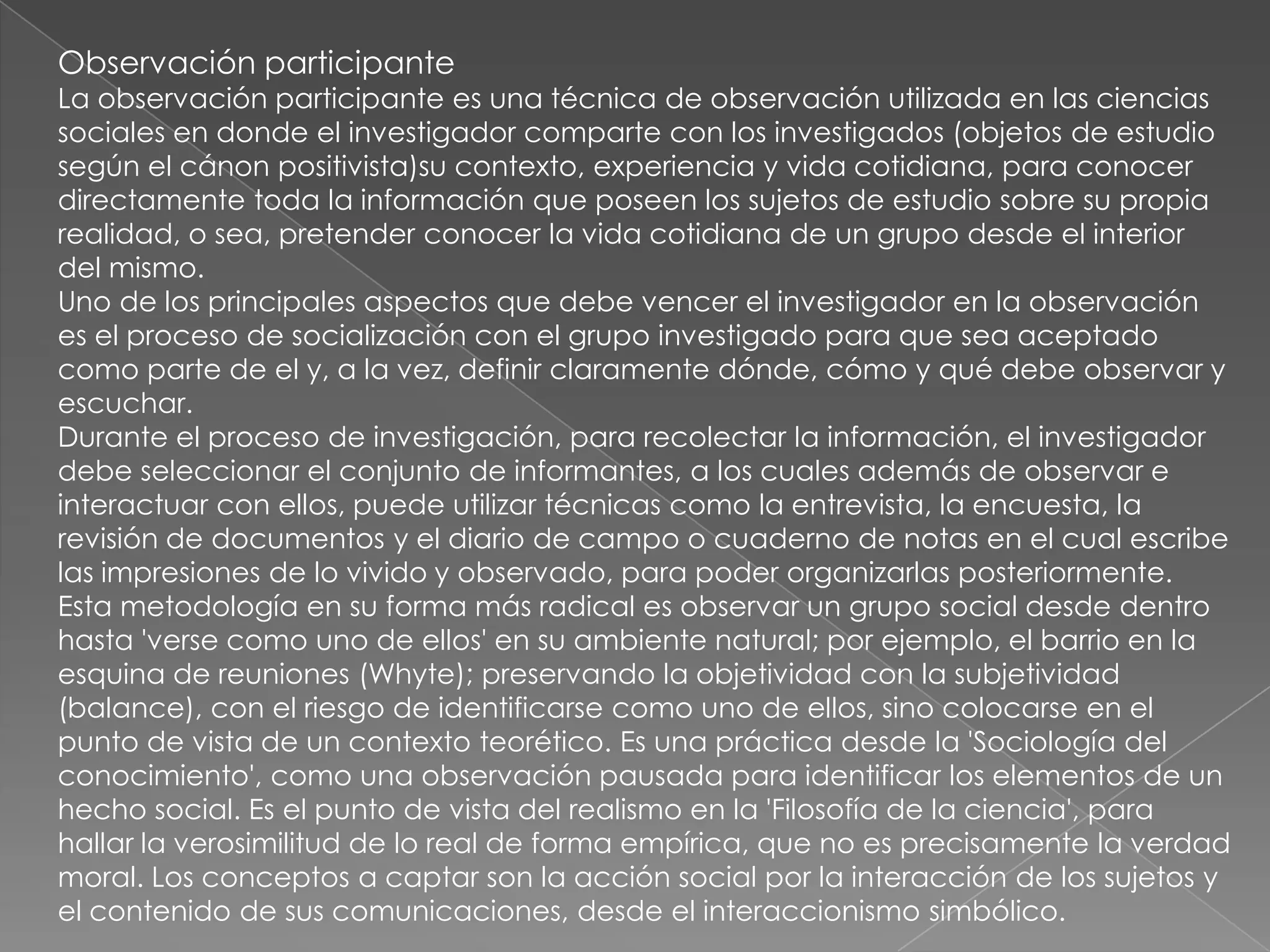 Observación participante
La observación participante es una técnica de observación utilizada en las ciencias
sociales en donde el investigador comparte con los investigados (objetos de estudio
según el cánon positivista)su contexto, experiencia y vida cotidiana, para conocer
directamente toda la información que poseen los sujetos de estudio sobre su propia
realidad, o sea, pretender conocer la vida cotidiana de un grupo desde el interior
del mismo.
Uno de los principales aspectos que debe vencer el investigador en la observación
es el proceso de socialización con el grupo investigado para que sea aceptado
como parte de el y, a la vez, definir claramente dónde, cómo y qué debe observar y
escuchar.
Durante el proceso de investigación, para recolectar la información, el investigador
debe seleccionar el conjunto de informantes, a los cuales además de observar e
interactuar con ellos, puede utilizar técnicas como la entrevista, la encuesta, la
revisión de documentos y el diario de campo o cuaderno de notas en el cual escribe
las impresiones de lo vivido y observado, para poder organizarlas posteriormente.
Esta metodología en su forma más radical es observar un grupo social desde dentro
hasta 'verse como uno de ellos' en su ambiente natural; por ejemplo, el barrio en la
esquina de reuniones (Whyte); preservando la objetividad con la subjetividad
(balance), con el riesgo de identificarse como uno de ellos, sino colocarse en el
punto de vista de un contexto teorético. Es una práctica desde la 'Sociología del
conocimiento', como una observación pausada para identificar los elementos de un
hecho social. Es el punto de vista del realismo en la 'Filosofía de la ciencia', para
hallar la verosimilitud de lo real de forma empírica, que no es precisamente la verdad
moral. Los conceptos a captar son la acción social por la interacción de los sujetos y
el contenido de sus comunicaciones, desde el interaccionismo simbólico.
 