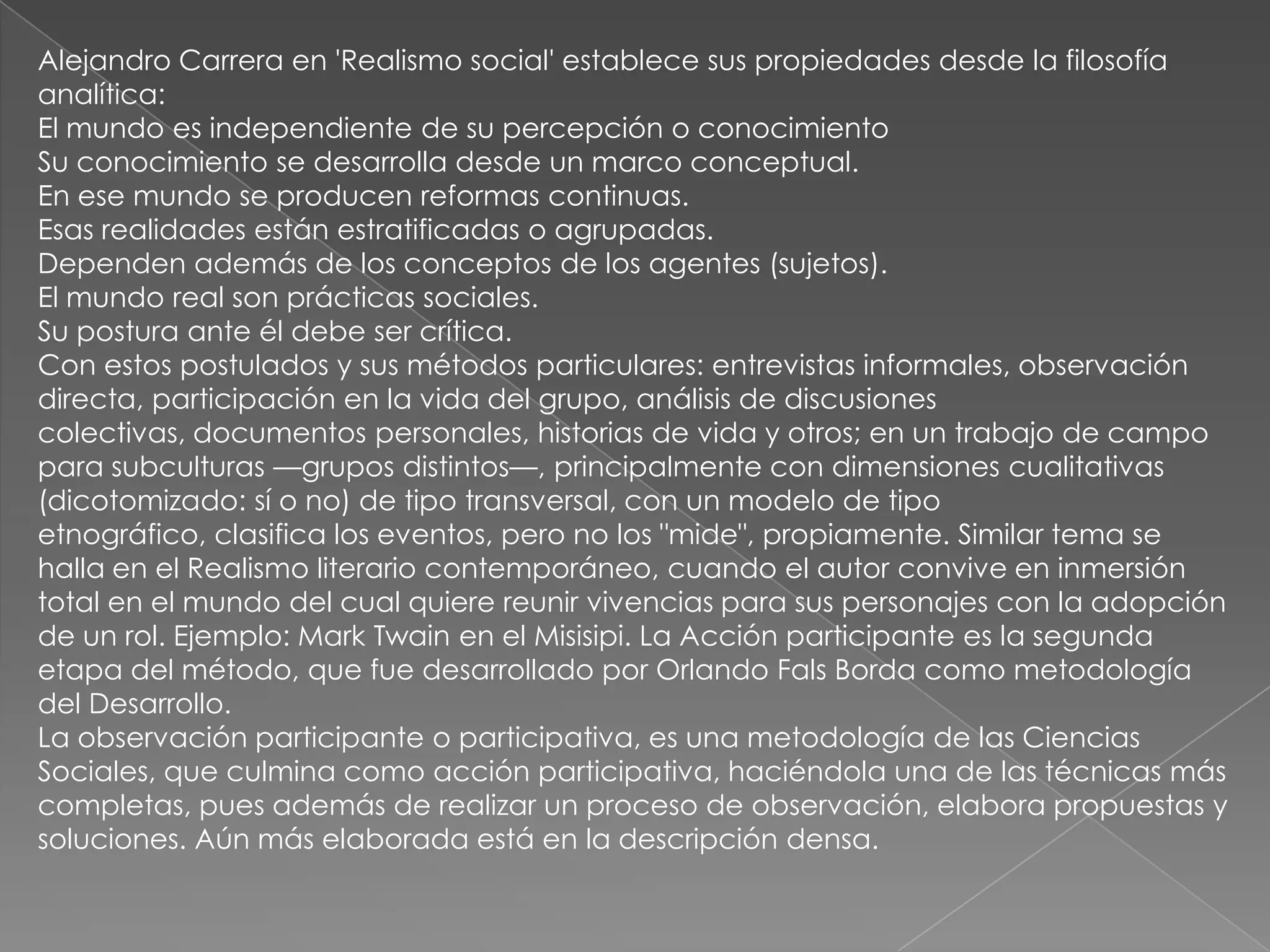 Alejandro Carrera en 'Realismo social' establece sus propiedades desde la filosofía
analítica:
El mundo es independiente de su percepción o conocimiento
Su conocimiento se desarrolla desde un marco conceptual.
En ese mundo se producen reformas continuas.
Esas realidades están estratificadas o agrupadas.
Dependen además de los conceptos de los agentes (sujetos).
El mundo real son prácticas sociales.
Su postura ante él debe ser crítica.
Con estos postulados y sus métodos particulares: entrevistas informales, observación
directa, participación en la vida del grupo, análisis de discusiones
colectivas, documentos personales, historias de vida y otros; en un trabajo de campo
para subculturas —grupos distintos—, principalmente con dimensiones cualitativas
(dicotomizado: sí o no) de tipo transversal, con un modelo de tipo
etnográfico, clasifica los eventos, pero no los "mide", propiamente. Similar tema se
halla en el Realismo literario contemporáneo, cuando el autor convive en inmersión
total en el mundo del cual quiere reunir vivencias para sus personajes con la adopción
de un rol. Ejemplo: Mark Twain en el Misisipi. La Acción participante es la segunda
etapa del método, que fue desarrollado por Orlando Fals Borda como metodología
del Desarrollo.
La observación participante o participativa, es una metodología de las Ciencias
Sociales, que culmina como acción participativa, haciéndola una de las técnicas más
completas, pues además de realizar un proceso de observación, elabora propuestas y
soluciones. Aún más elaborada está en la descripción densa.
 