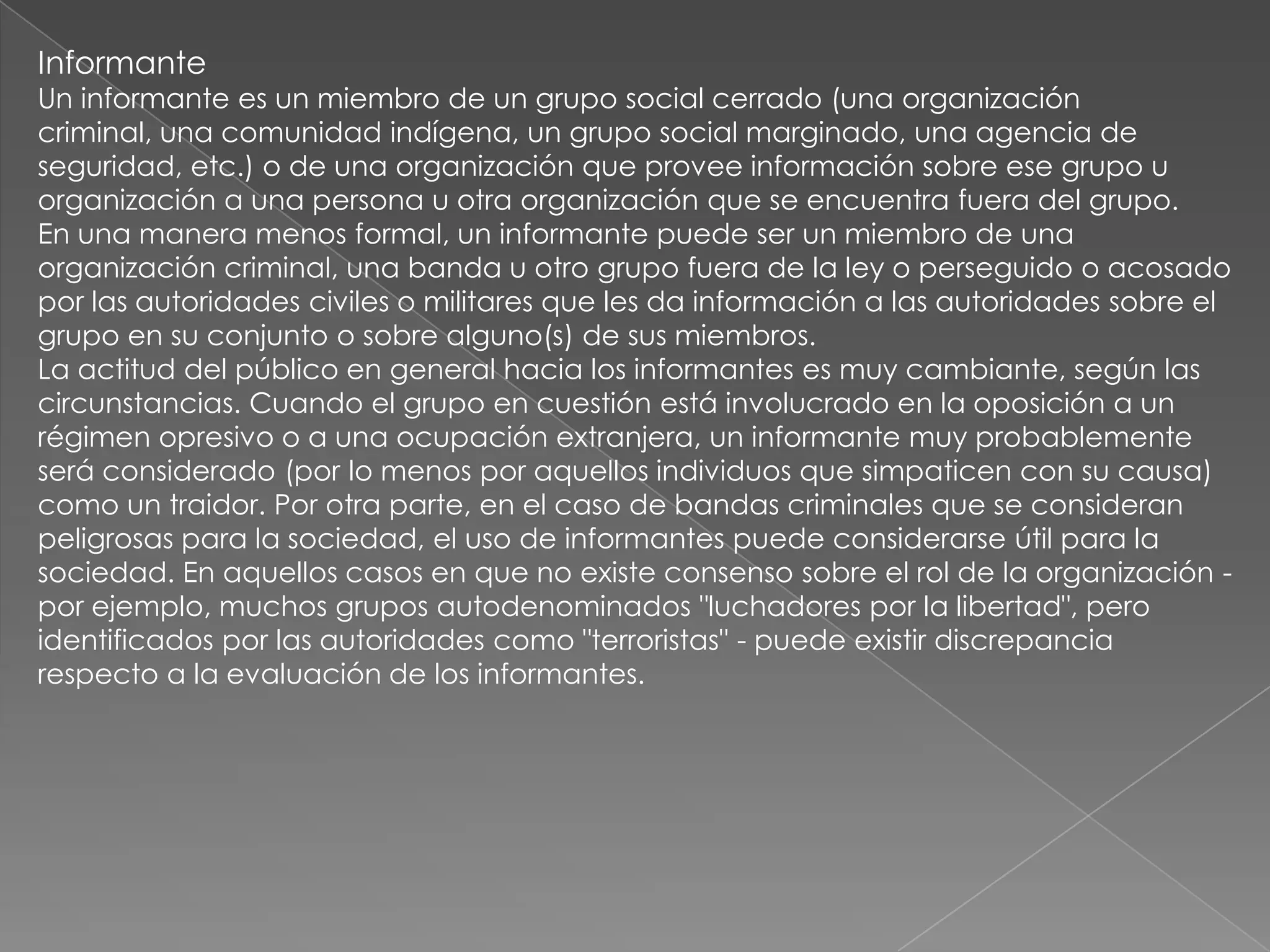 Informante
Un informante es un miembro de un grupo social cerrado (una organización
criminal, una comunidad indígena, un grupo social marginado, una agencia de
seguridad, etc.) o de una organización que provee información sobre ese grupo u
organización a una persona u otra organización que se encuentra fuera del grupo.
En una manera menos formal, un informante puede ser un miembro de una
organización criminal, una banda u otro grupo fuera de la ley o perseguido o acosado
por las autoridades civiles o militares que les da información a las autoridades sobre el
grupo en su conjunto o sobre alguno(s) de sus miembros.
La actitud del público en general hacia los informantes es muy cambiante, según las
circunstancias. Cuando el grupo en cuestión está involucrado en la oposición a un
régimen opresivo o a una ocupación extranjera, un informante muy probablemente
será considerado (por lo menos por aquellos individuos que simpaticen con su causa)
como un traidor. Por otra parte, en el caso de bandas criminales que se consideran
peligrosas para la sociedad, el uso de informantes puede considerarse útil para la
sociedad. En aquellos casos en que no existe consenso sobre el rol de la organización -
por ejemplo, muchos grupos autodenominados "luchadores por la libertad", pero
identificados por las autoridades como "terroristas" - puede existir discrepancia
respecto a la evaluación de los informantes.
 