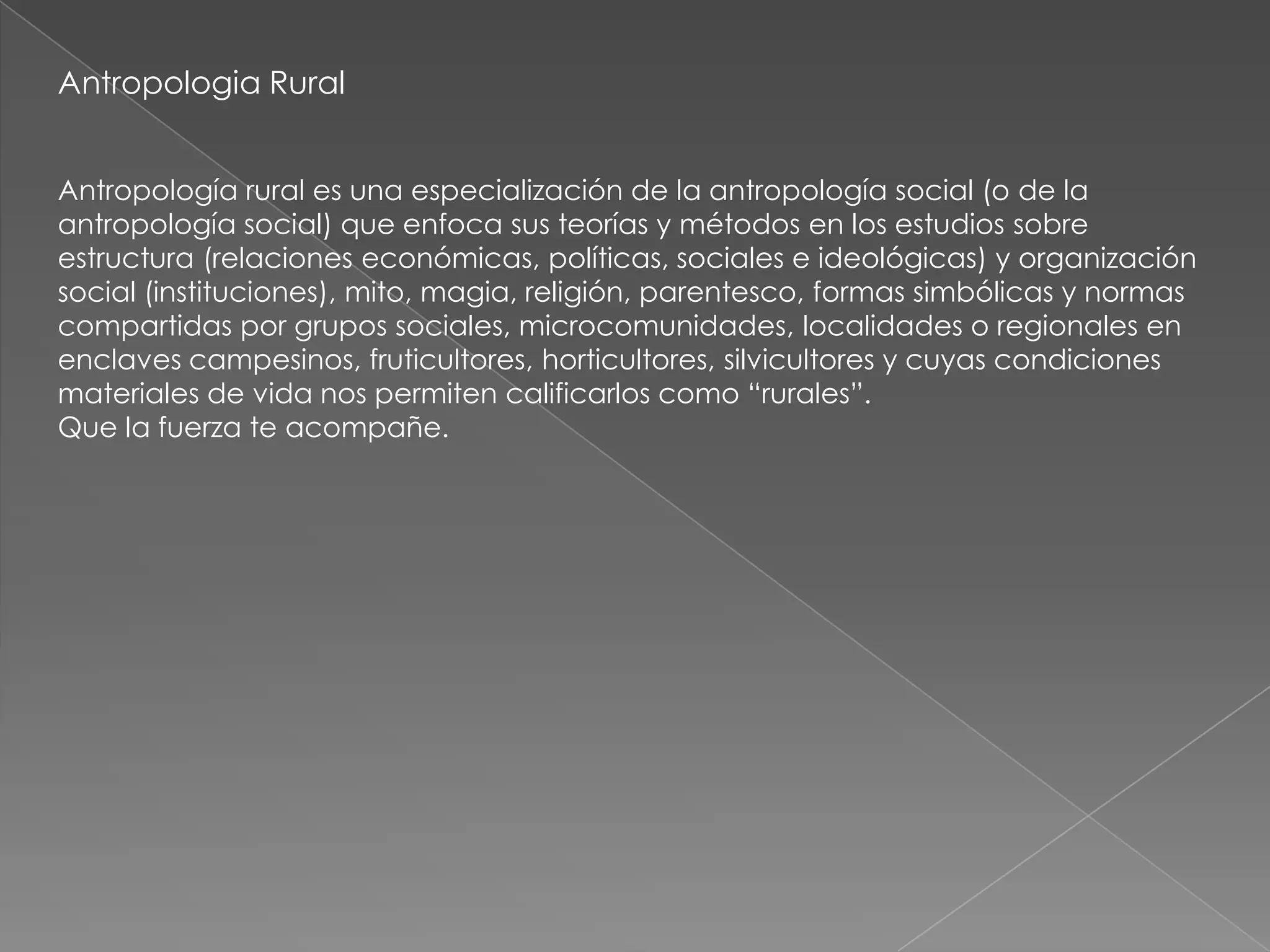 Antropologia Rural


Antropología rural es una especialización de la antropología social (o de la
antropología social) que enfoca sus teorías y métodos en los estudios sobre
estructura (relaciones económicas, políticas, sociales e ideológicas) y organización
social (instituciones), mito, magia, religión, parentesco, formas simbólicas y normas
compartidas por grupos sociales, microcomunidades, localidades o regionales en
enclaves campesinos, fruticultores, horticultores, silvicultores y cuyas condiciones
materiales de vida nos permiten calificarlos como ―rurales‖.
Que la fuerza te acompañe.
 