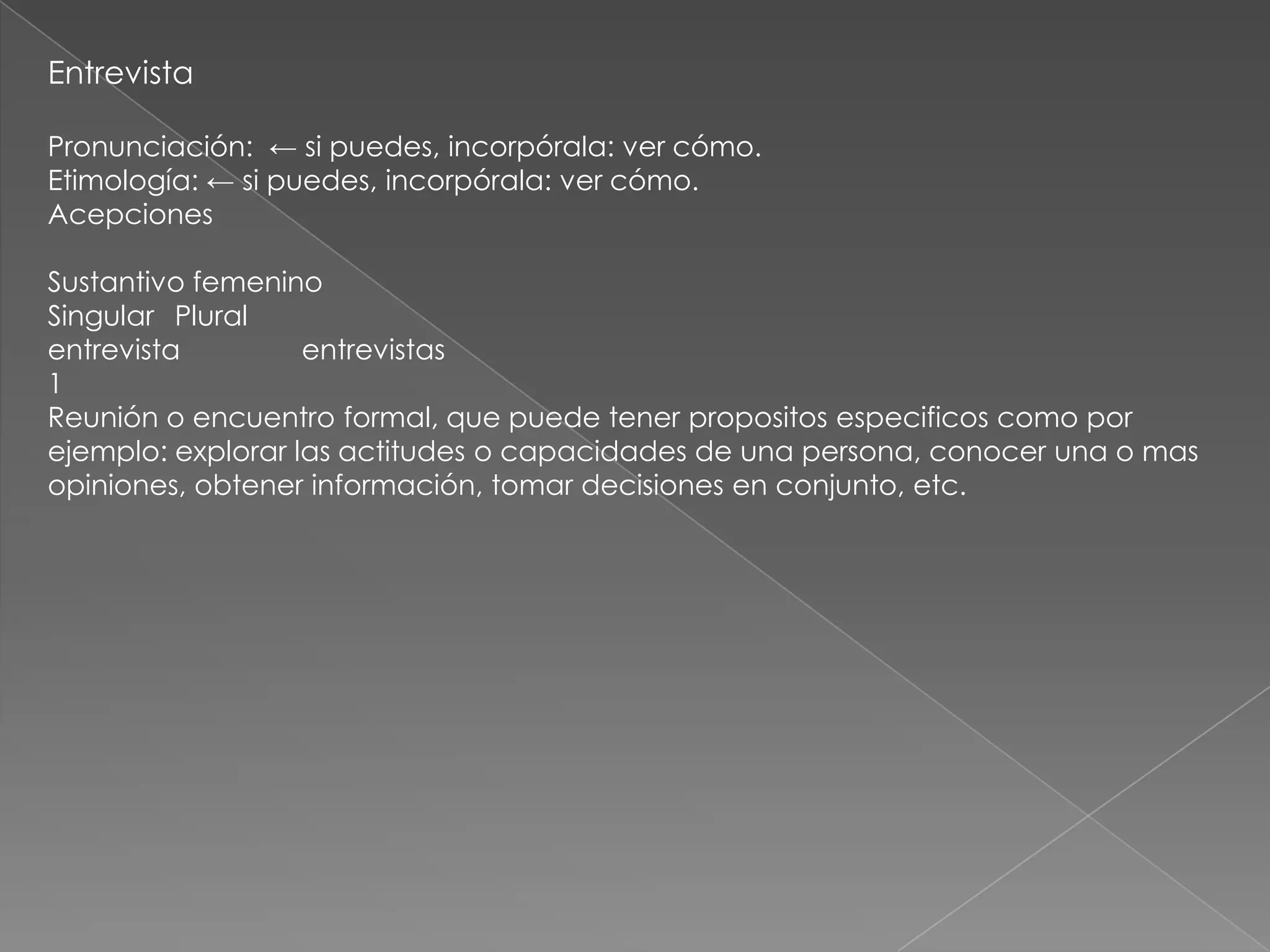 Entrevista

Pronunciación: ← si puedes, incorpórala: ver cómo.
Etimología: ← si puedes, incorpórala: ver cómo.
Acepciones

Sustantivo femenino
Singular Plural
entrevista         entrevistas
1
Reunión o encuentro formal, que puede tener propositos especificos como por
ejemplo: explorar las actitudes o capacidades de una persona, conocer una o mas
opiniones, obtener información, tomar decisiones en conjunto, etc.
 