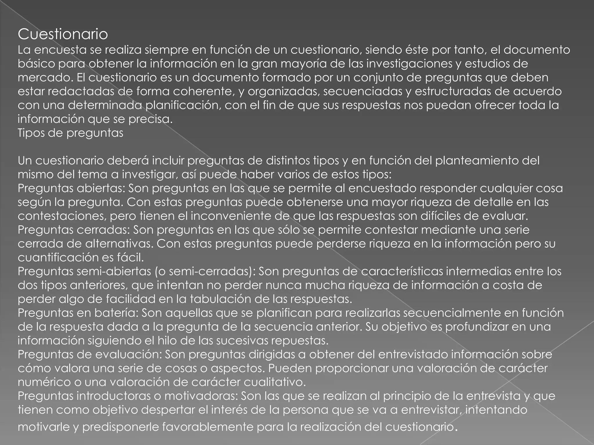 Cuestionario
La encuesta se realiza siempre en función de un cuestionario, siendo éste por tanto, el documento
básico para obtener la información en la gran mayoría de las investigaciones y estudios de
mercado. El cuestionario es un documento formado por un conjunto de preguntas que deben
estar redactadas de forma coherente, y organizadas, secuenciadas y estructuradas de acuerdo
con una determinada planificación, con el fin de que sus respuestas nos puedan ofrecer toda la
información que se precisa.
Tipos de preguntas

Un cuestionario deberá incluir preguntas de distintos tipos y en función del planteamiento del
mismo del tema a investigar, así puede haber varios de estos tipos:
Preguntas abiertas: Son preguntas en las que se permite al encuestado responder cualquier cosa
según la pregunta. Con estas preguntas puede obtenerse una mayor riqueza de detalle en las
contestaciones, pero tienen el inconveniente de que las respuestas son difíciles de evaluar.
Preguntas cerradas: Son preguntas en las que sólo se permite contestar mediante una serie
cerrada de alternativas. Con estas preguntas puede perderse riqueza en la información pero su
cuantificación es fácil.
Preguntas semi-abiertas (o semi-cerradas): Son preguntas de características intermedias entre los
dos tipos anteriores, que intentan no perder nunca mucha riqueza de información a costa de
perder algo de facilidad en la tabulación de las respuestas.
Preguntas en batería: Son aquellas que se planifican para realizarlas secuencialmente en función
de la respuesta dada a la pregunta de la secuencia anterior. Su objetivo es profundizar en una
información siguiendo el hilo de las sucesivas repuestas.
Preguntas de evaluación: Son preguntas dirigidas a obtener del entrevistado información sobre
cómo valora una serie de cosas o aspectos. Pueden proporcionar una valoración de carácter
numérico o una valoración de carácter cualitativo.
Preguntas introductoras o motivadoras: Son las que se realizan al principio de la entrevista y que
tienen como objetivo despertar el interés de la persona que se va a entrevistar, intentando
motivarle y predisponerle favorablemente para la realización del cuestionario.
 