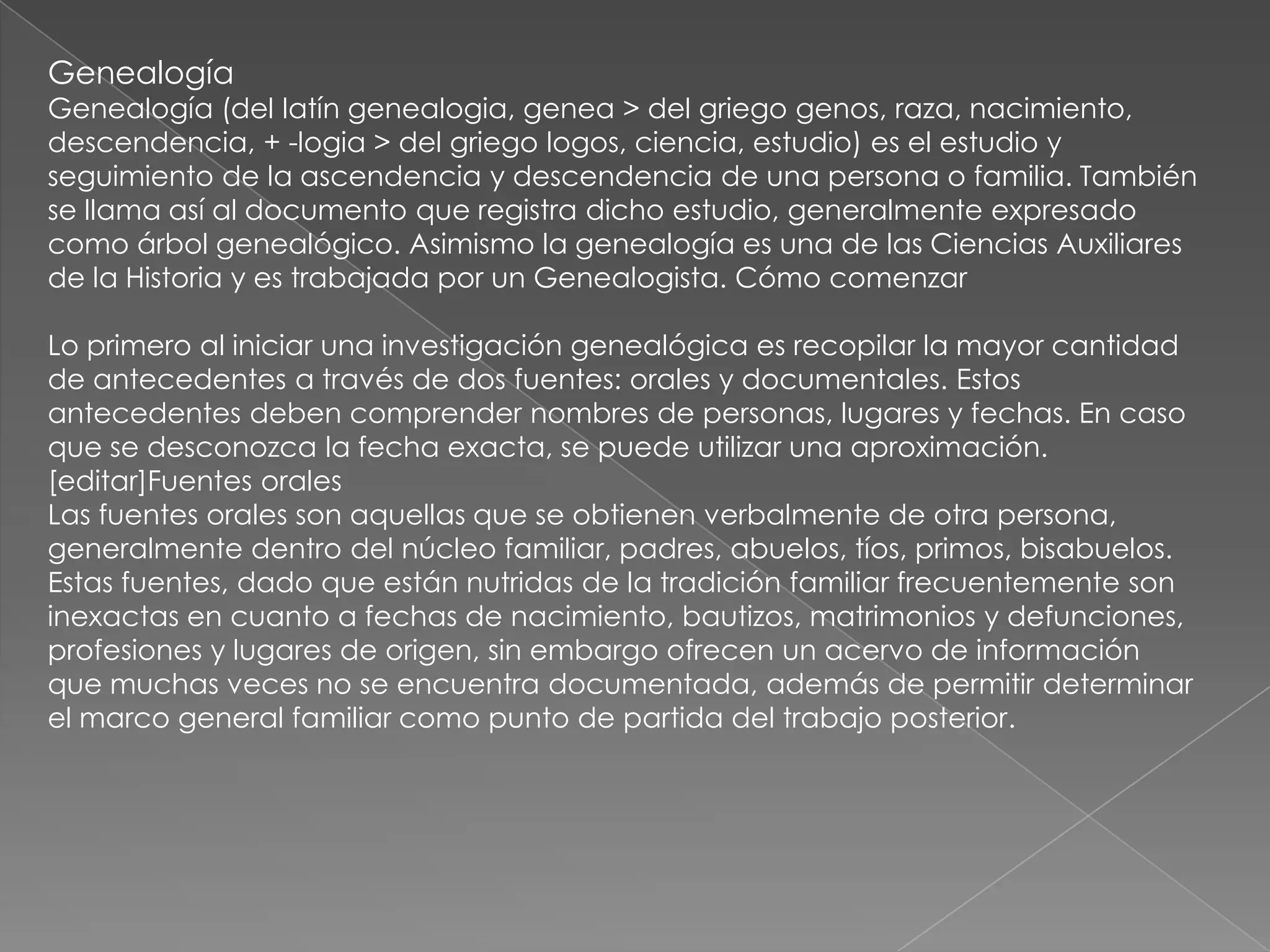 Genealogía
Genealogía (del latín genealogia, genea > del griego genos, raza, nacimiento,
descendencia, + -logia > del griego logos, ciencia, estudio) es el estudio y
seguimiento de la ascendencia y descendencia de una persona o familia. También
se llama así al documento que registra dicho estudio, generalmente expresado
como árbol genealógico. Asimismo la genealogía es una de las Ciencias Auxiliares
de la Historia y es trabajada por un Genealogista. Cómo comenzar

Lo primero al iniciar una investigación genealógica es recopilar la mayor cantidad
de antecedentes a través de dos fuentes: orales y documentales. Estos
antecedentes deben comprender nombres de personas, lugares y fechas. En caso
que se desconozca la fecha exacta, se puede utilizar una aproximación.
[editar]Fuentes orales
Las fuentes orales son aquellas que se obtienen verbalmente de otra persona,
generalmente dentro del núcleo familiar, padres, abuelos, tíos, primos, bisabuelos.
Estas fuentes, dado que están nutridas de la tradición familiar frecuentemente son
inexactas en cuanto a fechas de nacimiento, bautizos, matrimonios y defunciones,
profesiones y lugares de origen, sin embargo ofrecen un acervo de información
que muchas veces no se encuentra documentada, además de permitir determinar
el marco general familiar como punto de partida del trabajo posterior.
 