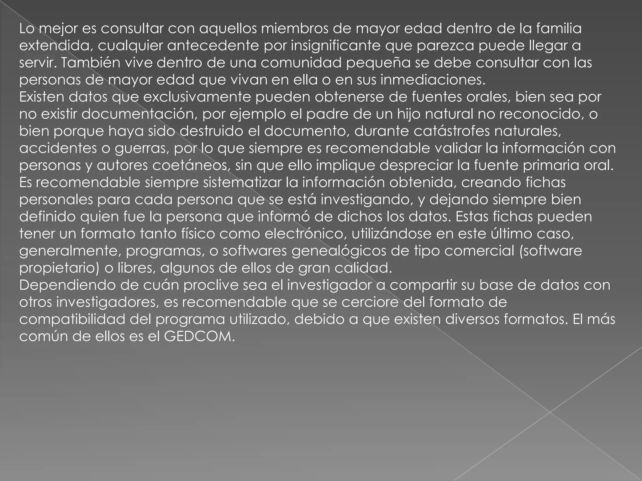Lo mejor es consultar con aquellos miembros de mayor edad dentro de la familia
extendida, cualquier antecedente por insignificante que parezca puede llegar a
servir. También vive dentro de una comunidad pequeña se debe consultar con las
personas de mayor edad que vivan en ella o en sus inmediaciones.
Existen datos que exclusivamente pueden obtenerse de fuentes orales, bien sea por
no existir documentación, por ejemplo el padre de un hijo natural no reconocido, o
bien porque haya sido destruido el documento, durante catástrofes naturales,
accidentes o guerras, por lo que siempre es recomendable validar la información con
personas y autores coetáneos, sin que ello implique despreciar la fuente primaria oral.
Es recomendable siempre sistematizar la información obtenida, creando fichas
personales para cada persona que se está investigando, y dejando siempre bien
definido quien fue la persona que informó de dichos los datos. Estas fichas pueden
tener un formato tanto físico como electrónico, utilizándose en este último caso,
generalmente, programas, o softwares genealógicos de tipo comercial (software
propietario) o libres, algunos de ellos de gran calidad.
Dependiendo de cuán proclive sea el investigador a compartir su base de datos con
otros investigadores, es recomendable que se cerciore del formato de
compatibilidad del programa utilizado, debido a que existen diversos formatos. El más
común de ellos es el GEDCOM.
 