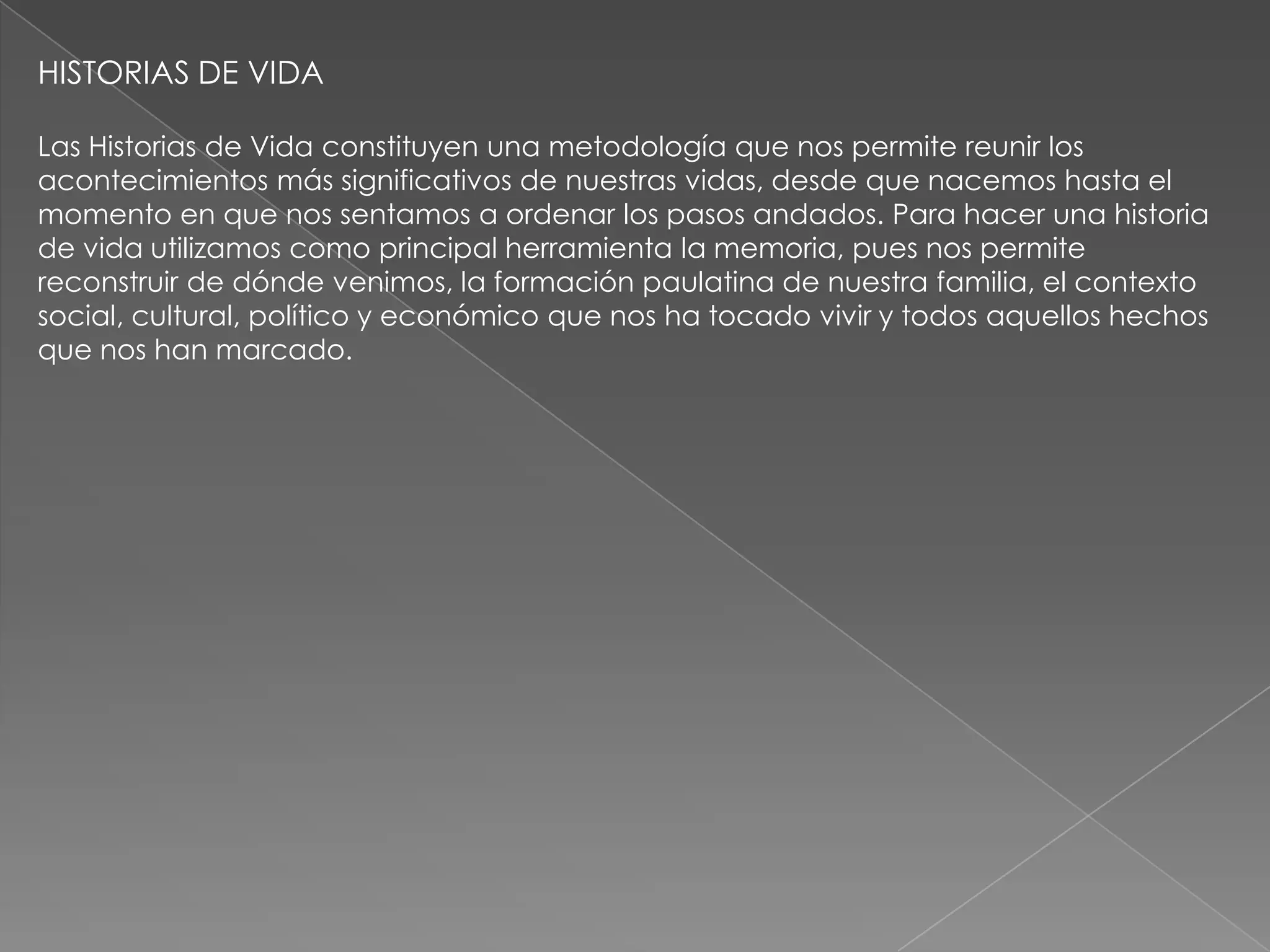 HISTORIAS DE VIDA

Las Historias de Vida constituyen una metodología que nos permite reunir los
acontecimientos más significativos de nuestras vidas, desde que nacemos hasta el
momento en que nos sentamos a ordenar los pasos andados. Para hacer una historia
de vida utilizamos como principal herramienta la memoria, pues nos permite
reconstruir de dónde venimos, la formación paulatina de nuestra familia, el contexto
social, cultural, político y económico que nos ha tocado vivir y todos aquellos hechos
que nos han marcado.
 