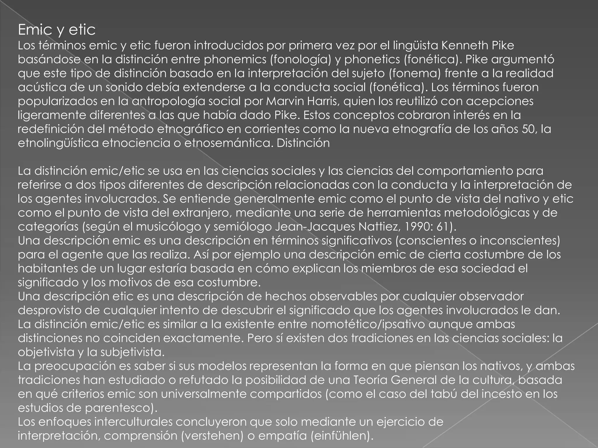 Emic y etic
Los términos emic y etic fueron introducidos por primera vez por el lingüista Kenneth Pike
basándose en la distinción entre phonemics (fonología) y phonetics (fonética). Pike argumentó
que este tipo de distinción basado en la interpretación del sujeto (fonema) frente a la realidad
acústica de un sonido debía extenderse a la conducta social (fonética). Los términos fueron
popularizados en la antropología social por Marvin Harris, quien los reutilizó con acepciones
ligeramente diferentes a las que había dado Pike. Estos conceptos cobraron interés en la
redefinición del método etnográfico en corrientes como la nueva etnografía de los años 50, la
etnolingüística etnociencia o etnosemántica. Distinción

La distinción emic/etic se usa en las ciencias sociales y las ciencias del comportamiento para
referirse a dos tipos diferentes de descripción relacionadas con la conducta y la interpretación de
los agentes involucrados. Se entiende generalmente emic como el punto de vista del nativo y etic
como el punto de vista del extranjero, mediante una serie de herramientas metodológicas y de
categorías (según el musicólogo y semiólogo Jean-Jacques Nattiez, 1990: 61).
Una descripción emic es una descripción en términos significativos (conscientes o inconscientes)
para el agente que las realiza. Así por ejemplo una descripción emic de cierta costumbre de los
habitantes de un lugar estaría basada en cómo explican los miembros de esa sociedad el
significado y los motivos de esa costumbre.
Una descripción etic es una descripción de hechos observables por cualquier observador
desprovisto de cualquier intento de descubrir el significado que los agentes involucrados le dan.
La distinción emic/etic es similar a la existente entre nomotético/ipsativo aunque ambas
distinciones no coinciden exactamente. Pero sí existen dos tradiciones en las ciencias sociales: la
objetivista y la subjetivista.
La preocupación es saber si sus modelos representan la forma en que piensan los nativos, y ambas
tradiciones han estudiado o refutado la posibilidad de una Teoría General de la cultura, basada
en qué criterios emic son universalmente compartidos (como el caso del tabú del incesto en los
estudios de parentesco).
Los enfoques interculturales concluyeron que solo mediante un ejercicio de
interpretación, comprensión (verstehen) o empatía (einfühlen).
 