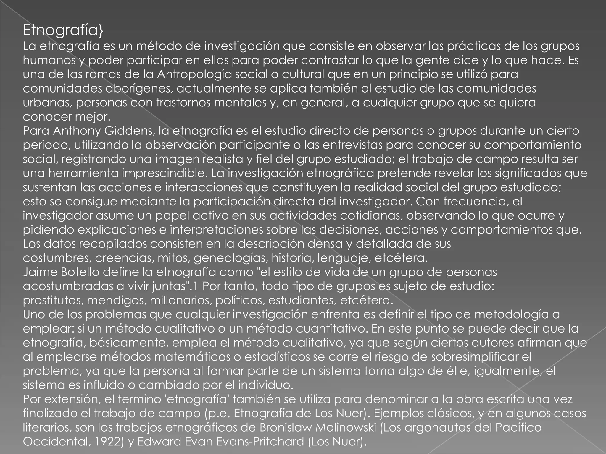 Etnografía}
La etnografía es un método de investigación que consiste en observar las prácticas de los grupos
humanos y poder participar en ellas para poder contrastar lo que la gente dice y lo que hace. Es
una de las ramas de la Antropología social o cultural que en un principio se utilizó para
comunidades aborígenes, actualmente se aplica también al estudio de las comunidades
urbanas, personas con trastornos mentales y, en general, a cualquier grupo que se quiera
conocer mejor.
Para Anthony Giddens, la etnografía es el estudio directo de personas o grupos durante un cierto
periodo, utilizando la observación participante o las entrevistas para conocer su comportamiento
social, registrando una imagen realista y fiel del grupo estudiado; el trabajo de campo resulta ser
una herramienta imprescindible. La investigación etnográfica pretende revelar los significados que
sustentan las acciones e interacciones que constituyen la realidad social del grupo estudiado;
esto se consigue mediante la participación directa del investigador. Con frecuencia, el
investigador asume un papel activo en sus actividades cotidianas, observando lo que ocurre y
pidiendo explicaciones e interpretaciones sobre las decisiones, acciones y comportamientos que.
Los datos recopilados consisten en la descripción densa y detallada de sus
costumbres, creencias, mitos, genealogías, historia, lenguaje, etcétera.
Jaime Botello define la etnografía como "el estilo de vida de un grupo de personas
acostumbradas a vivir juntas".1 Por tanto, todo tipo de grupos es sujeto de estudio:
prostitutas, mendigos, millonarios, políticos, estudiantes, etcétera.
Uno de los problemas que cualquier investigación enfrenta es definir el tipo de metodología a
emplear: si un método cualitativo o un método cuantitativo. En este punto se puede decir que la
etnografía, básicamente, emplea el método cualitativo, ya que según ciertos autores afirman que
al emplearse métodos matemáticos o estadísticos se corre el riesgo de sobresimplificar el
problema, ya que la persona al formar parte de un sistema toma algo de él e, igualmente, el
sistema es influido o cambiado por el individuo.
Por extensión, el termino 'etnografía' también se utiliza para denominar a la obra escrita una vez
finalizado el trabajo de campo (p.e. Etnografía de Los Nuer). Ejemplos clásicos, y en algunos casos
literarios, son los trabajos etnográficos de Bronislaw Malinowski (Los argonautas del Pacífico
Occidental, 1922) y Edward Evan Evans-Pritchard (Los Nuer).
 