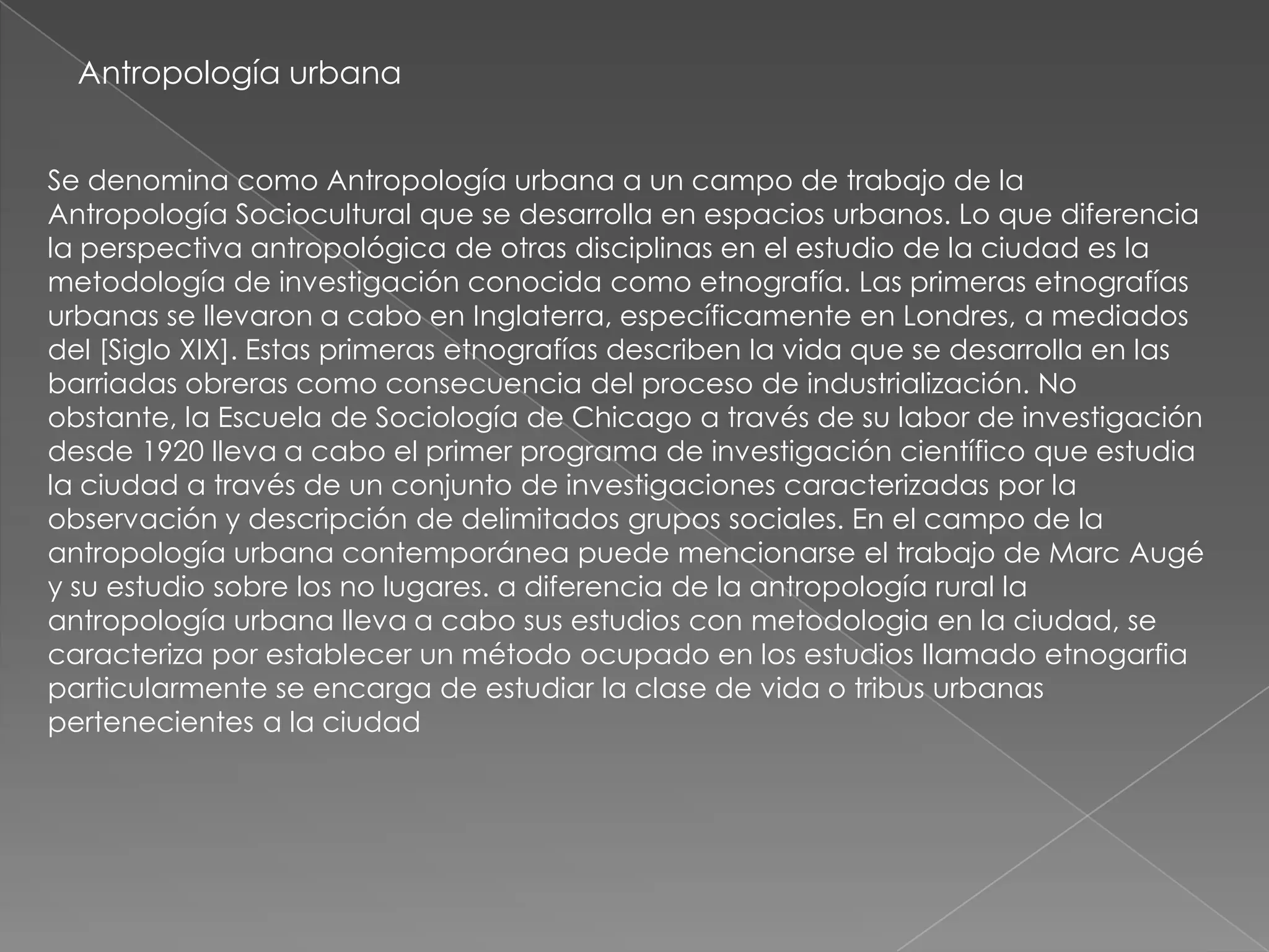 Antropología urbana


Se denomina como Antropología urbana a un campo de trabajo de la
Antropología Sociocultural que se desarrolla en espacios urbanos. Lo que diferencia
la perspectiva antropológica de otras disciplinas en el estudio de la ciudad es la
metodología de investigación conocida como etnografía. Las primeras etnografías
urbanas se llevaron a cabo en Inglaterra, específicamente en Londres, a mediados
del [Siglo XIX]. Estas primeras etnografías describen la vida que se desarrolla en las
barriadas obreras como consecuencia del proceso de industrialización. No
obstante, la Escuela de Sociología de Chicago a través de su labor de investigación
desde 1920 lleva a cabo el primer programa de investigación científico que estudia
la ciudad a través de un conjunto de investigaciones caracterizadas por la
observación y descripción de delimitados grupos sociales. En el campo de la
antropología urbana contemporánea puede mencionarse el trabajo de Marc Augé
y su estudio sobre los no lugares. a diferencia de la antropología rural la
antropología urbana lleva a cabo sus estudios con metodologia en la ciudad, se
caracteriza por establecer un método ocupado en los estudios llamado etnogarfia
particularmente se encarga de estudiar la clase de vida o tribus urbanas
pertenecientes a la ciudad
 