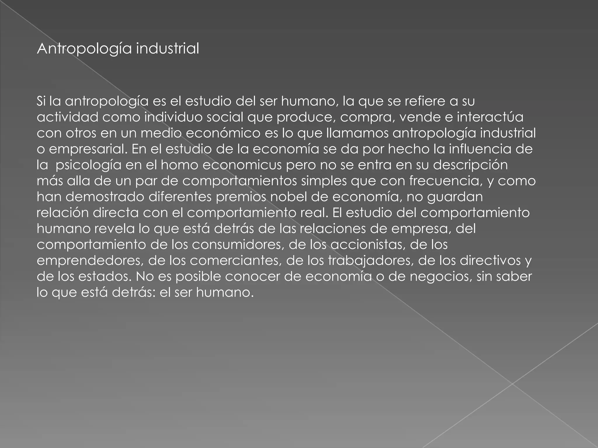 Antropología industrial


Si la antropología es el estudio del ser humano, la que se refiere a su
actividad como individuo social que produce, compra, vende e interactúa
con otros en un medio económico es lo que llamamos antropología industrial
o empresarial. En el estudio de la economía se da por hecho la influencia de
la psicología en el homo economicus pero no se entra en su descripción
más alla de un par de comportamientos simples que con frecuencia, y como
han demostrado diferentes premios nobel de economía, no guardan
relación directa con el comportamiento real. El estudio del comportamiento
humano revela lo que está detrás de las relaciones de empresa, del
comportamiento de los consumidores, de los accionistas, de los
emprendedores, de los comerciantes, de los trabajadores, de los directivos y
de los estados. No es posible conocer de economía o de negocios, sin saber
lo que está detrás: el ser humano.
 