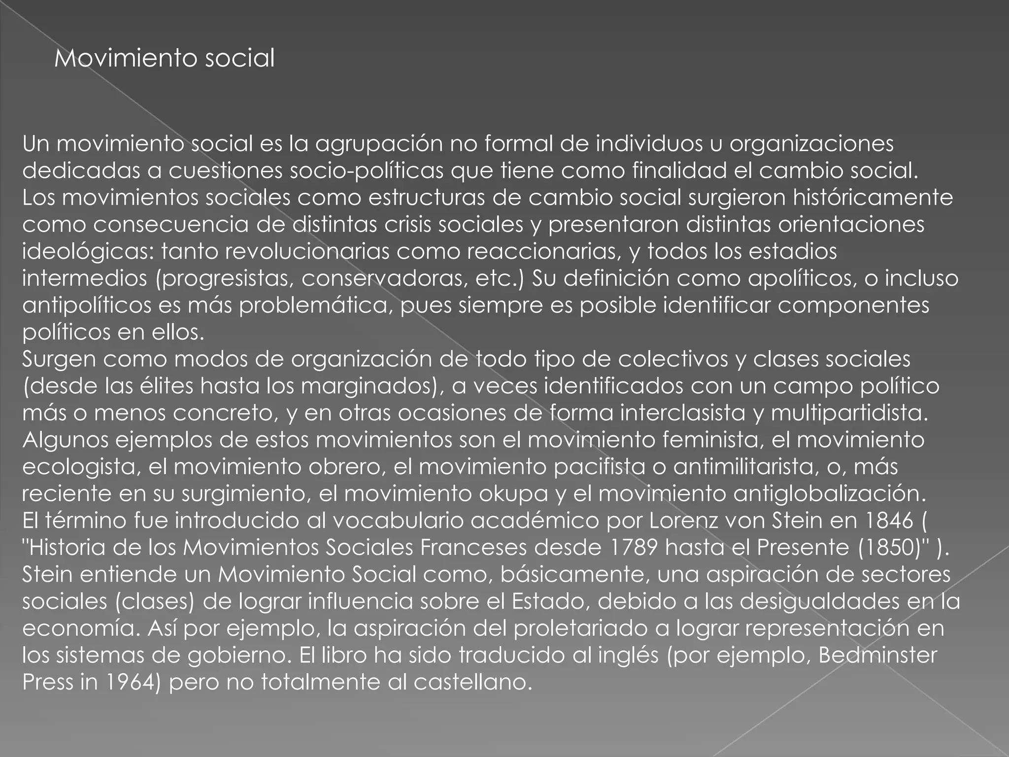 Movimiento social


Un movimiento social es la agrupación no formal de individuos u organizaciones
dedicadas a cuestiones socio-políticas que tiene como finalidad el cambio social.
Los movimientos sociales como estructuras de cambio social surgieron históricamente
como consecuencia de distintas crisis sociales y presentaron distintas orientaciones
ideológicas: tanto revolucionarias como reaccionarias, y todos los estadios
intermedios (progresistas, conservadoras, etc.) Su definición como apolíticos, o incluso
antipolíticos es más problemática, pues siempre es posible identificar componentes
políticos en ellos.
Surgen como modos de organización de todo tipo de colectivos y clases sociales
(desde las élites hasta los marginados), a veces identificados con un campo político
más o menos concreto, y en otras ocasiones de forma interclasista y multipartidista.
Algunos ejemplos de estos movimientos son el movimiento feminista, el movimiento
ecologista, el movimiento obrero, el movimiento pacifista o antimilitarista, o, más
reciente en su surgimiento, el movimiento okupa y el movimiento antiglobalización.
El término fue introducido al vocabulario académico por Lorenz von Stein en 1846 (
"Historia de los Movimientos Sociales Franceses desde 1789 hasta el Presente (1850)" ).
Stein entiende un Movimiento Social como, básicamente, una aspiración de sectores
sociales (clases) de lograr influencia sobre el Estado, debido a las desigualdades en la
economía. Así por ejemplo, la aspiración del proletariado a lograr representación en
los sistemas de gobierno. El libro ha sido traducido al inglés (por ejemplo, Bedminster
Press in 1964) pero no totalmente al castellano.
 