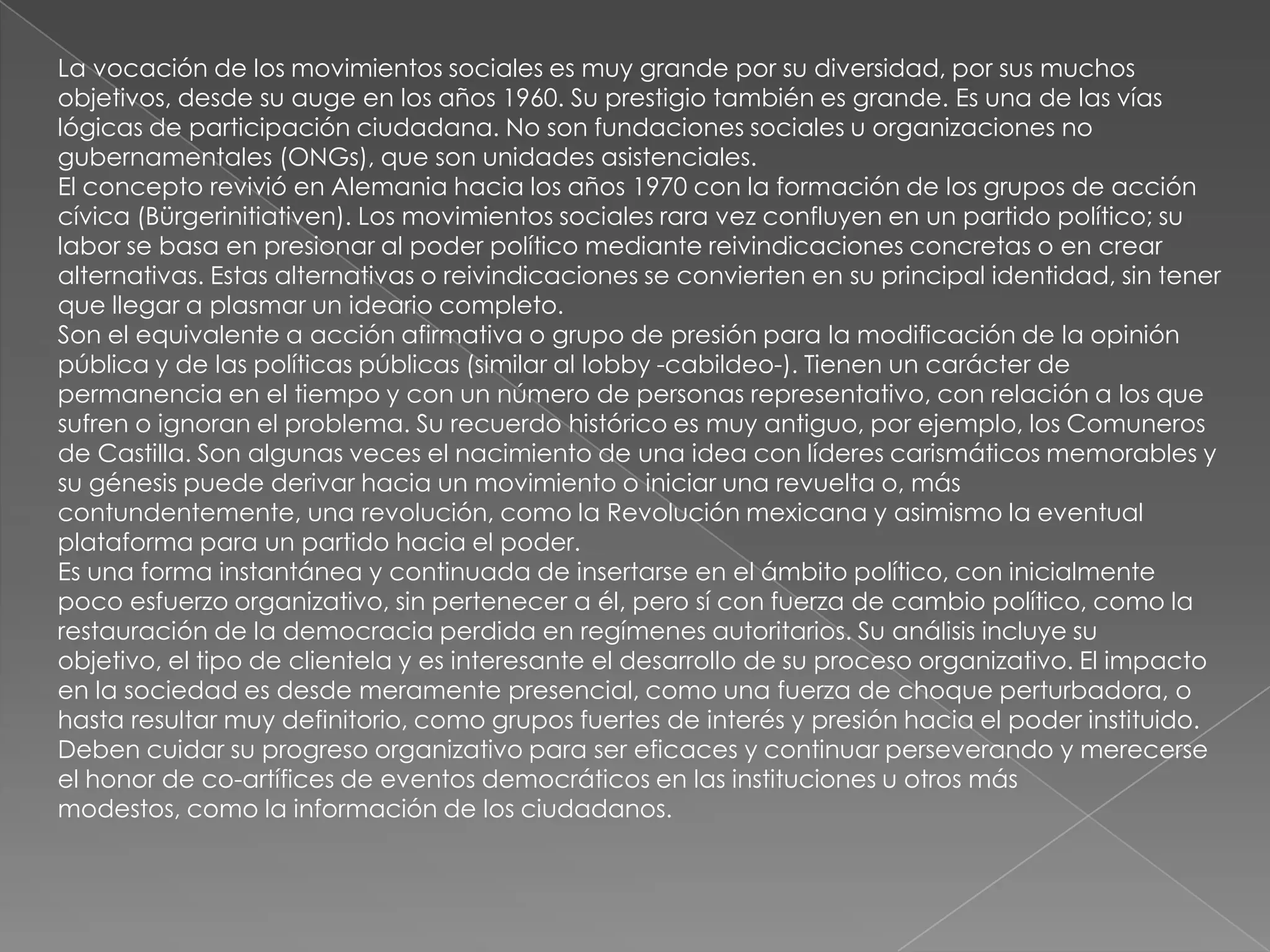 La vocación de los movimientos sociales es muy grande por su diversidad, por sus muchos
objetivos, desde su auge en los años 1960. Su prestigio también es grande. Es una de las vías
lógicas de participación ciudadana. No son fundaciones sociales u organizaciones no
gubernamentales (ONGs), que son unidades asistenciales.
El concepto revivió en Alemania hacia los años 1970 con la formación de los grupos de acción
cívica (Bürgerinitiativen). Los movimientos sociales rara vez confluyen en un partido político; su
labor se basa en presionar al poder político mediante reivindicaciones concretas o en crear
alternativas. Estas alternativas o reivindicaciones se convierten en su principal identidad, sin tener
que llegar a plasmar un ideario completo.
Son el equivalente a acción afirmativa o grupo de presión para la modificación de la opinión
pública y de las políticas públicas (similar al lobby -cabildeo-). Tienen un carácter de
permanencia en el tiempo y con un número de personas representativo, con relación a los que
sufren o ignoran el problema. Su recuerdo histórico es muy antiguo, por ejemplo, los Comuneros
de Castilla. Son algunas veces el nacimiento de una idea con líderes carismáticos memorables y
su génesis puede derivar hacia un movimiento o iniciar una revuelta o, más
contundentemente, una revolución, como la Revolución mexicana y asimismo la eventual
plataforma para un partido hacia el poder.
Es una forma instantánea y continuada de insertarse en el ámbito político, con inicialmente
poco esfuerzo organizativo, sin pertenecer a él, pero sí con fuerza de cambio político, como la
restauración de la democracia perdida en regímenes autoritarios. Su análisis incluye su
objetivo, el tipo de clientela y es interesante el desarrollo de su proceso organizativo. El impacto
en la sociedad es desde meramente presencial, como una fuerza de choque perturbadora, o
hasta resultar muy definitorio, como grupos fuertes de interés y presión hacia el poder instituido.
Deben cuidar su progreso organizativo para ser eficaces y continuar perseverando y merecerse
el honor de co-artífices de eventos democráticos en las instituciones u otros más
modestos, como la información de los ciudadanos.
 