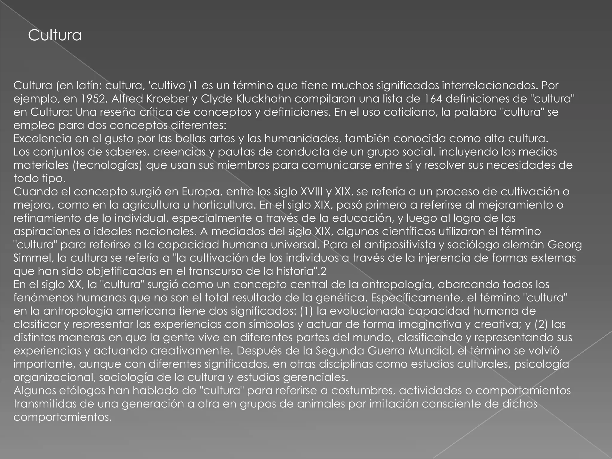 Cultura


Cultura (en latín: cultura, 'cultivo')1 es un término que tiene muchos significados interrelacionados. Por
ejemplo, en 1952, Alfred Kroeber y Clyde Kluckhohn compilaron una lista de 164 definiciones de "cultura"
en Cultura: Una reseña crítica de conceptos y definiciones. En el uso cotidiano, la palabra "cultura" se
emplea para dos conceptos diferentes:
Excelencia en el gusto por las bellas artes y las humanidades, también conocida como alta cultura.
Los conjuntos de saberes, creencias y pautas de conducta de un grupo social, incluyendo los medios
materiales (tecnologías) que usan sus miembros para comunicarse entre sí y resolver sus necesidades de
todo tipo.
Cuando el concepto surgió en Europa, entre los siglo XVIII y XIX, se refería a un proceso de cultivación o
mejora, como en la agricultura u horticultura. En el siglo XIX, pasó primero a referirse al mejoramiento o
refinamiento de lo individual, especialmente a través de la educación, y luego al logro de las
aspiraciones o ideales nacionales. A mediados del siglo XIX, algunos científicos utilizaron el término
"cultura" para referirse a la capacidad humana universal. Para el antipositivista y sociólogo alemán Georg
Simmel, la cultura se refería a "la cultivación de los individuos a través de la injerencia de formas externas
que han sido objetificadas en el transcurso de la historia".2
En el siglo XX, la "cultura" surgió como un concepto central de la antropología, abarcando todos los
fenómenos humanos que no son el total resultado de la genética. Específicamente, el término "cultura"
en la antropología americana tiene dos significados: (1) la evolucionada capacidad humana de
clasificar y representar las experiencias con símbolos y actuar de forma imaginativa y creativa; y (2) las
distintas maneras en que la gente vive en diferentes partes del mundo, clasificando y representando sus
experiencias y actuando creativamente. Después de la Segunda Guerra Mundial, el término se volvió
importante, aunque con diferentes significados, en otras disciplinas como estudios culturales, psicología
organizacional, sociología de la cultura y estudios gerenciales.
Algunos etólogos han hablado de "cultura" para referirse a costumbres, actividades o comportamientos
transmitidas de una generación a otra en grupos de animales por imitación consciente de dichos
comportamientos.
 