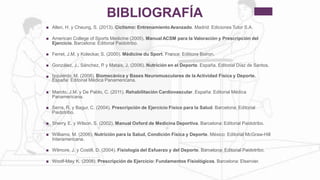 BIBLIOGRAFÍA
Allen, H. y Cheung, S. (2013). Ciclismo: EntrenamientoAvanzado. Madrid: Ediciones Tutor S.A.
American College of Sports Medicine (2005). Manual ACSM para la Valoración y Prescripción del
Ejercicio. Barcelona: Editorial Paidotribo.

Ferret, J.M. y Koleckar, S. (2000). Médicine du Sport. France: Editions Boiron.
González, J., Sánchez, P. y Mataix, J. (2006). Nutrición en el Deporte. España. Editorial Díaz de Santos.
Izquierdo, M. (2008). Biomecánica y Bases Neuromusculares de la Actividad Física y Deporte.
España: Editorial Médica Panamericana.

Maroto, J.M. y De Pablo, C. (2011). Rehabilitación Cardiovascular. España: Editorial Médica
Panamericana.

Serra, R. y Bagur, C. (2004). Prescripción de Ejercicio Físico para la Salud. Barcelona: Editorial
Paidotribo.

Sherry, E. y Wilson, S. (2002). Manual Oxford de Medicina Deportiva. Barcelona: Editorial Paidotribo.
Williams, M. (2006). Nutrición para la Salud, Condición Física y Deporte. México: Editorial McGraw-Hill
Interamericana.

Wilmore, J. y Costill, D. (2004). Fisiología del Esfuerzo y del Deporte. Barcelona: Editorial Paidotribo.
Woolf-May, K. (2008). Prescripción de Ejercicio: Fundamentos Fisiológicos. Barcelona: Elservier.
 