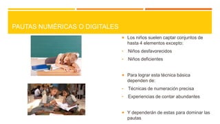 PAUTAS NUMÉRICAS O DIGITALES
 Los niños suelen captar conjuntos de

hasta 4 elementos excepto:
•

Niños desfavorecidos

•

Niños deficientes

 Para lograr esta técnica básica

dependen de:
•

Técnicas de numeración precisa

•

Experiencias de contar abundantes

 Y dependerán de estas para dominar las

pautas

 