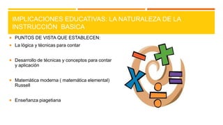 IMPLICACIONES EDUCATIVAS: LA NATURALEZA DE LA
INSTRUCCIÓN BASICA
 PUNTOS DE VISTA QUE ESTABLECEN:
 La lógica y técnicas para contar
 Desarrollo de técnicas y conceptos para contar

y aplicación
 Matemática moderna ( matemática elemental)

Russell
 Enseñanza piagetiana

 
