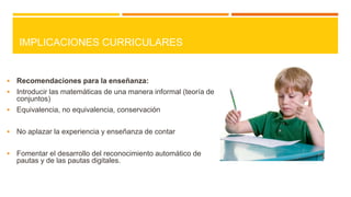 IMPLICACIONES CURRICULARES



Recomendaciones para la enseñanza:
 Introducir las matemáticas de una manera informal (teoría de
conjuntos)
 Equivalencia, no equivalencia, conservación


No aplazar la experiencia y enseñanza de contar



Fomentar el desarrollo del reconocimiento automático de
pautas y de las pautas digitales.

 