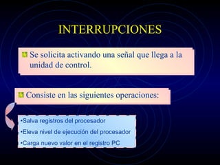 INTERRUPCIONES Se solicita activando una señal que llega a la unidad de control. Consiste en las siguientes operaciones: Salva registros del procesador Eleva nivel de ejecución del procesador Carga nuevo valor en el registro PC 