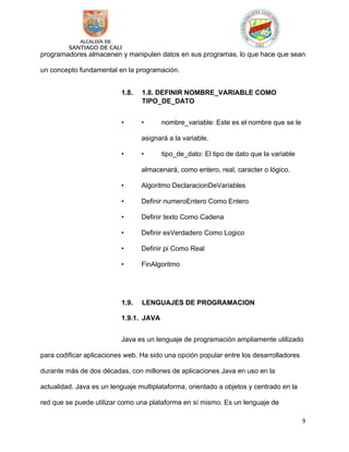 9
programadores almacenen y manipulen datos en sus programas, lo que hace que sean
un concepto fundamental en la programación.
1.8. 1.8. DEFINIR NOMBRE_VARIABLE COMO
TIPO_DE_DATO
• • nombre_variable: Este es el nombre que se le
asignará a la variable.
• • tipo_de_dato: El tipo de dato que la variable
almacenará, como entero, real, caracter o lógico.
• Algoritmo DeclaracionDeVariables
• Definir numeroEntero Como Entero
• Definir texto Como Cadena
• Definir esVerdadero Como Logico
• Definir pi Como Real
• FinAlgoritmo
1.9. LENGUAJES DE PROGRAMACION
1.9.1. JAVA
Java es un lenguaje de programación ampliamente utilizado
para codificar aplicaciones web. Ha sido una opción popular entre los desarrolladores
durante más de dos décadas, con millones de aplicaciones Java en uso en la
actualidad. Java es un lenguaje multiplataforma, orientado a objetos y centrado en la
red que se puede utilizar como una plataforma en sí mismo. Es un lenguaje de
 