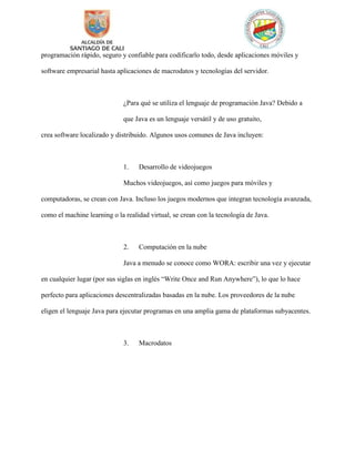 programación rápido, seguro y confiable para codificarlo todo, desde aplicaciones móviles y
software empresarial hasta aplicaciones de macrodatos y tecnologías del servidor.
¿Para qué se utiliza el lenguaje de programación Java? Debido a
que Java es un lenguaje versátil y de uso gratuito,
crea software localizado y distribuido. Algunos usos comunes de Java incluyen:
1. Desarrollo de videojuegos
Muchos videojuegos, así como juegos para móviles y
computadoras, se crean con Java. Incluso los juegos modernos que integran tecnología avanzada,
como el machine learning o la realidad virtual, se crean con la tecnología de Java.
2. Computación en la nube
Java a menudo se conoce como WORA: escribir una vez y ejecutar
en cualquier lugar (por sus siglas en inglés “Write Once and Run Anywhere”), lo que lo hace
perfecto para aplicaciones descentralizadas basadas en la nube. Los proveedores de la nube
eligen el lenguaje Java para ejecutar programas en una amplia gama de plataformas subyacentes.
3. Macrodatos
 