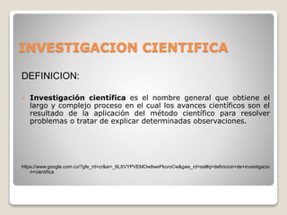 INVESTIGACION CIENTIFICA
DEFINICION:
 Investigación científica es el nombre general que obtiene el
largo y complejo proceso en el cual los avances científicos son el
resultado de la aplicación del método científico para resolver
problemas o tratar de explicar determinadas observaciones.
https://www.google.com.co/?gfe_rd=cr&ei=_6LXVYPVEMOw8wePkoroCw&gws_rd=ssl#q=definicion+de+investigacio
n+cientifica
 