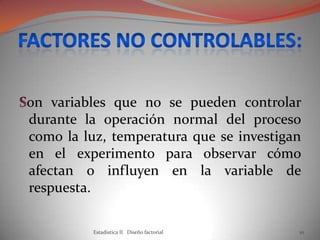 on variables que no se pueden controlar
durante la operación normal del proceso
como la luz, temperatura que se investigan
en el experimento para observar cómo
afectan o influyen en la variable de
respuesta.
Estadistica II Diseño factorial 10
 