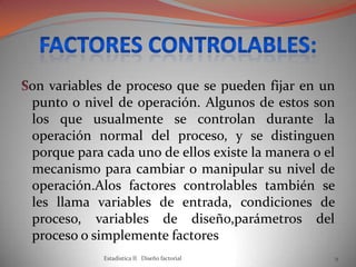 on variables de proceso que se pueden fijar en un
punto o nivel de operación. Algunos de estos son
los que usualmente se controlan durante la
operación normal del proceso, y se distinguen
porque para cada uno de ellos existe la manera o el
mecanismo para cambiar o manipular su nivel de
operación.Alos factores controlables también se
les llama variables de entrada, condiciones de
proceso, variables de diseño,parámetros del
proceso o simplemente factores
Estadistica II Diseño factorial 9
 