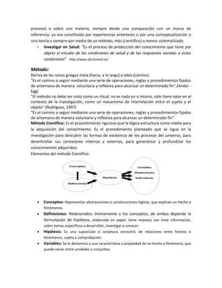 proceso) o sobre una materia, siempre desde una comparación con un marco de
referencia, ya sea constituido por experiencias anteriores o por una conceptualización o
una teoría y siempre por medio de un método, más (científico) o menos sistematizado.
• Investigar en Salud: "Es el proceso de producción del conocimiento que tiene por
objeto el estudio de las condiciones de salud y de las respuestas sociales a estas
condiciones“ http://www.dicciomed.es/
Método:
Deriva de las raíces griegas meta (hacia, a lo largo) y odos (camino).
"Es el camino a seguir mediante una serie de operaciones, reglas y procedimientos fijados
de antemano de manera voluntaria y reflexiva para alcanzar un determinado fin".(Ander -
Egg)
"El método no debe ser visto como un ritual, no es nada en sí mismo, sólo tiene valor en el
contexto de la investigación, como un mecanismo de interrelación entre el sujeto y el
objeto" (Rodríguez, 1997)
"Es el camino a seguir mediante una serie de operaciones, reglas y procedimientos fijados
de antemano de manera voluntaria y reflexiva para alcanzar un determinado fin".
Método Científico: Es el procedimiento riguroso que la lógica estructura como medio para
la adquisición del conocimiento. Es el procedimiento planteado que se sigue en la
investigación para descubrir las formas de existencia de los procesos del universo, para
desentrañar sus conexiones internas y externas, para generalizar y profundizar los
conocimientos adquiridos.
Elementos del método Científico:
Conceptos: Representan abstracciones o construcciones lógicas, que explican un hecho o
fenómenos.
Definiciones: Relacionados íntimamente a los conceptos, de ambos depende la
formulación de hipótesis, elaborado en papel, tiene impresa con tinta información,
sobre temas específicos a desarrollar, investigar o conocer.
Hipótesis: Es una suposición o conjetura verosímil, de relaciones entre hechos o
fenómenos, sujeta a comprobación.
Variables: Se le denomina a una característica o propiedad de un hecho o fenómeno, que
puede variar entre unidades o conjuntos.
 