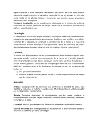 repercusiones en el orden intelectual y del espíritu. Esta estriba en el uso de las diversas
fuentes de energía que ofrece la naturaleza y su evolución fue tan lenta en sus principios
como rápida en los últimos tiempos. Herramientas que permiten resolver el problema
metodológico de la investigación.
Técnicas de Investigación: son los procedimientos relacionados con la selección del problema,
formulación de hipótesis, planeación de trabajos, recolección de información, preparación de
gráficas y redacción de informes.
Tecnología:
La tecnología es un concepto amplio que abarca un conjunto de técnicas, conocimientos y
procesos, que sirven para el diseño y construcción de objetos para satisfacer necesidades
humanas. En la sociedad, la tecnología es consecuencia de la ciencia y la ingeniería,
aunque muchos avances tecnológicos sean posteriores a estos dos conceptos. La palabra
tecnología proviene del griego tekne (técnica, oficio) y logos (ciencia, conocimiento).
La Teoría.
Se refiere a las relaciones entre hechos o al ordenamiento de los mismos en alguna forma
que tenga sentido. La teoría es un instrumento de la ciencia en el sentido siguiente:
define la orientación principal de una ciencia, en cuanto indica las clases de datos que se
han de abstraer; presenta un esquema de conceptos por medio del cual se sistematizan,
clasifican y relacionan entre sí los fenómenos pertinentes a través de un resumen los
hechos en:
a) una generalización empírica
b) sistemas de generalización; predice hechos; y señala los puntos claros que hay en
nuestro conocimiento.
GLOSARIO
Análisis: Descomposición de elementos que conforman la totalidad de datos, para
clasificar y reclasificar el material recogido desde diferentes puntos de vista hacia optar
por el más preciso y representativo.
Ciencia: Conjuntos sistemático de conocimientos, con los cuales, mediante el
establecimiento de principios y leyes universales, el hombre explica, describe y transforma
el mundo que lo rodea.
Concepto: Símbolo que representa las semejanzas de fenómenos por demás diversos.
Estudio de campo: Son investigaciones que se realizan en el medio ambiente sonde se
desarrolla el problema que se va a investigar.
 