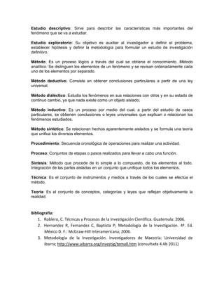 Estudio descriptivo: Sirve para describir las características más importantes del
fenómeno que se va a estudiar.
Estudio exploratorio: Su objetivo es auxiliar al investigador a definir el problema,
establecer hipótesis y definir la metodología para formular un estudio de investigación
definitivo.
Método: Es un proceso lógico a través del cual se obtiene el conocimiento. Método
analítico: Se distinguen los elementos de un fenómeno y se revisan ordenadamente cada
uno de los elementos por separado.
Método deductivo: Consiste en obtener conclusiones particulares a partir de una ley
universal.
Método dialéctico: Estudia los fenómenos en sus relaciones con otros y en su estado de
continuo cambio, ya que nada existe como un objeto aislado.
Método inductivo: Es un proceso por medio del cual, a partir del estudio de casos
particulares, se obtienen conclusiones o leyes universales que explican o relacionan los
fenómenos estudiados.
Método sintético: Se relacionan hechos aparentemente aislados y se formula una teoría
que unifica los diversos elementos.
Procedimiento: Secuencia cronológica de operaciones para realizar una actividad.
Proceso: Conjuntos de etapas o pasos realizados para llevar a cabo una función.
Síntesis: Método que procede de lo simple a lo compuesto, de los elementos al todo.
Integración de las partes aisladas en un conjunto que unifique todos los elementos.
Técnica: Es el conjunto de instrumentos y medios a través de los cuales se efectúa el
método.
Teoría: Es el conjunto de conceptos, categorías y leyes que reflejan objetivamente la
realidad.
Bibliografía:
1. Roblero, C. Técnicas y Procesos de la Investigación Científica. Guatemala: 2006.
2. Hernandez R, Fernandez C, Baptista P; Metodología de la Investigación. 4ª. Ed.
México D. F.: McGraw-Hill Interamericana; 2006.
3. Metodología de la Investigación. Investigadores de Maestría: Universidad de
Ibarra; http://www.aibarra.org/investig/tema0.htm (consultada 4 Ab 2011)
 