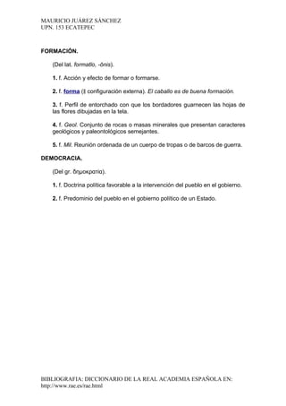 MAURICIO JUÁREZ SÁNCHEZ
UPN. 153 ECATEPEC



FORMACIÓN.

   (Del lat. formatĭo, -ōnis).

   1. f. Acción y efecto de formar o formarse.

   2. f. forma (‖ configuración externa). El caballo es de buena formación.

   3. f. Perfil de entorchado con que los bordadores guarnecen las hojas de
   las flores dibujadas en la tela.

   4. f. Geol. Conjunto de rocas o masas minerales que presentan caracteres
   geológicos y paleontológicos semejantes.

   5. f. Mil. Reunión ordenada de un cuerpo de tropas o de barcos de guerra.

DEMOCRACIA.

   (Del gr. δημοκρατία).

   1. f. Doctrina política favorable a la intervención del pueblo en el gobierno.

   2. f. Predominio del pueblo en el gobierno político de un Estado.




BIBLIOGRAFIA: DICCIONARIO DE LA REAL ACADEMIA ESPAÑOLA EN:
http://www.rae.es/rae.html
 