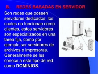 B.     REDES BASADAS EN SERVIDORSon redes que poseen servidores dedicados, los cuales no funcionan como clientes, estos servidores son especializados en una tarea fija, como por ejemplo ser servidores de archivos e impresoras. Generalmente se les conoce a este tipo de red como DOMINIOS.