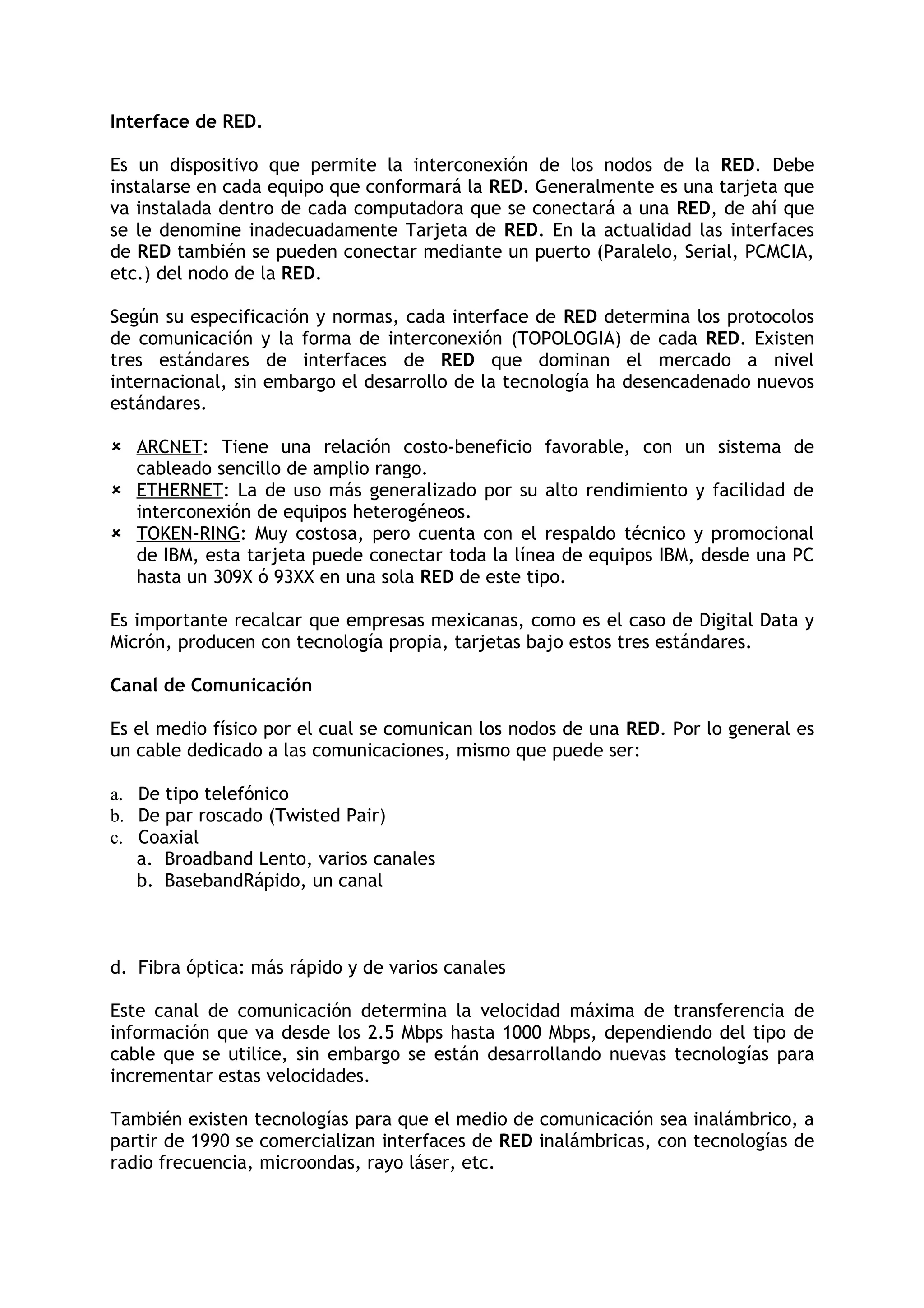 Interface de RED.

Es un dispositivo que permite la interconexión de los nodos de la RED. Debe
instalarse en cada equipo que conformará la RED. Generalmente es una tarjeta que
va instalada dentro de cada computadora que se conectará a una RED, de ahí que
se le denomine inadecuadamente Tarjeta de RED. En la actualidad las interfaces
de RED también se pueden conectar mediante un puerto (Paralelo, Serial, PCMCIA,
etc.) del nodo de la RED.

Según su especificación y normas, cada interface de RED determina los protocolos
de comunicación y la forma de interconexión (TOPOLOGIA) de cada RED. Existen
tres estándares de interfaces de RED que dominan el mercado a nivel
internacional, sin embargo el desarrollo de la tecnología ha desencadenado nuevos
estándares.

 ARCNET: Tiene una relación costo-beneficio favorable, con un sistema de
  cableado sencillo de amplio rango.
 ETHERNET: La de uso más generalizado por su alto rendimiento y facilidad de
  interconexión de equipos heterogéneos.
 TOKEN-RING: Muy costosa, pero cuenta con el respaldo técnico y promocional
  de IBM, esta tarjeta puede conectar toda la línea de equipos IBM, desde una PC
  hasta un 309X ó 93XX en una sola RED de este tipo.

Es importante recalcar que empresas mexicanas, como es el caso de Digital Data y
Micrón, producen con tecnología propia, tarjetas bajo estos tres estándares.

Canal de Comunicación

Es el medio físico por el cual se comunican los nodos de una RED. Por lo general es
un cable dedicado a las comunicaciones, mismo que puede ser:

a. De tipo telefónico
b. De par roscado (Twisted Pair)
c. Coaxial
   a. Broadband Lento, varios canales
   b. BasebandRápido, un canal



d. Fibra óptica: más rápido y de varios canales

Este canal de comunicación determina la velocidad máxima de transferencia de
información que va desde los 2.5 Mbps hasta 1000 Mbps, dependiendo del tipo de
cable que se utilice, sin embargo se están desarrollando nuevas tecnologías para
incrementar estas velocidades.

También existen tecnologías para que el medio de comunicación sea inalámbrico, a
partir de 1990 se comercializan interfaces de RED inalámbricas, con tecnologías de
radio frecuencia, microondas, rayo láser, etc.
 