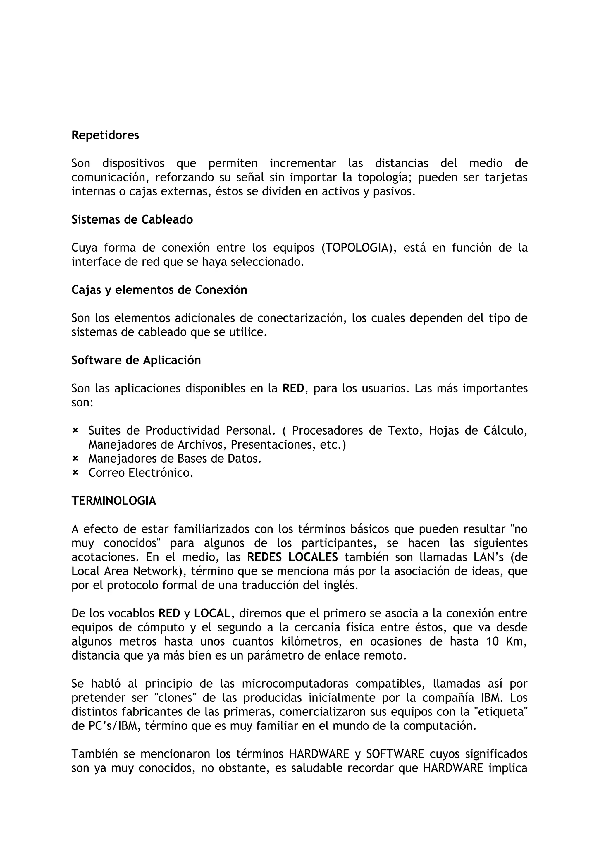 Repetidores

Son dispositivos que permiten incrementar las distancias del medio de
comunicación, reforzando su señal sin importar la topología; pueden ser tarjetas
internas o cajas externas, éstos se dividen en activos y pasivos.

Sistemas de Cableado

Cuya forma de conexión entre los equipos (TOPOLOGIA), está en función de la
interface de red que se haya seleccionado.

Cajas y elementos de Conexión

Son los elementos adicionales de conectarización, los cuales dependen del tipo de
sistemas de cableado que se utilice.

Software de Aplicación

Son las aplicaciones disponibles en la RED, para los usuarios. Las más importantes
son:

 Suites de Productividad Personal. ( Procesadores de Texto, Hojas de Cálculo,
  Manejadores de Archivos, Presentaciones, etc.)
 Manejadores de Bases de Datos.
 Correo Electrónico.

TERMINOLOGIA

A efecto de estar familiarizados con los términos básicos que pueden resultar "no
muy conocidos" para algunos de los participantes, se hacen las siguientes
acotaciones. En el medio, las REDES LOCALES también son llamadas LAN’s (de
Local Area Network), término que se menciona más por la asociación de ideas, que
por el protocolo formal de una traducción del inglés.

De los vocablos RED y LOCAL, diremos que el primero se asocia a la conexión entre
equipos de cómputo y el segundo a la cercanía física entre éstos, que va desde
algunos metros hasta unos cuantos kilómetros, en ocasiones de hasta 10 Km,
distancia que ya más bien es un parámetro de enlace remoto.

Se habló al principio de las microcomputadoras compatibles, llamadas así por
pretender ser "clones" de las producidas inicialmente por la compañía IBM. Los
distintos fabricantes de las primeras, comercializaron sus equipos con la "etiqueta"
de PC’s/IBM, término que es muy familiar en el mundo de la computación.

También se mencionaron los términos HARDWARE y SOFTWARE cuyos significados
son ya muy conocidos, no obstante, es saludable recordar que HARDWARE implica
 