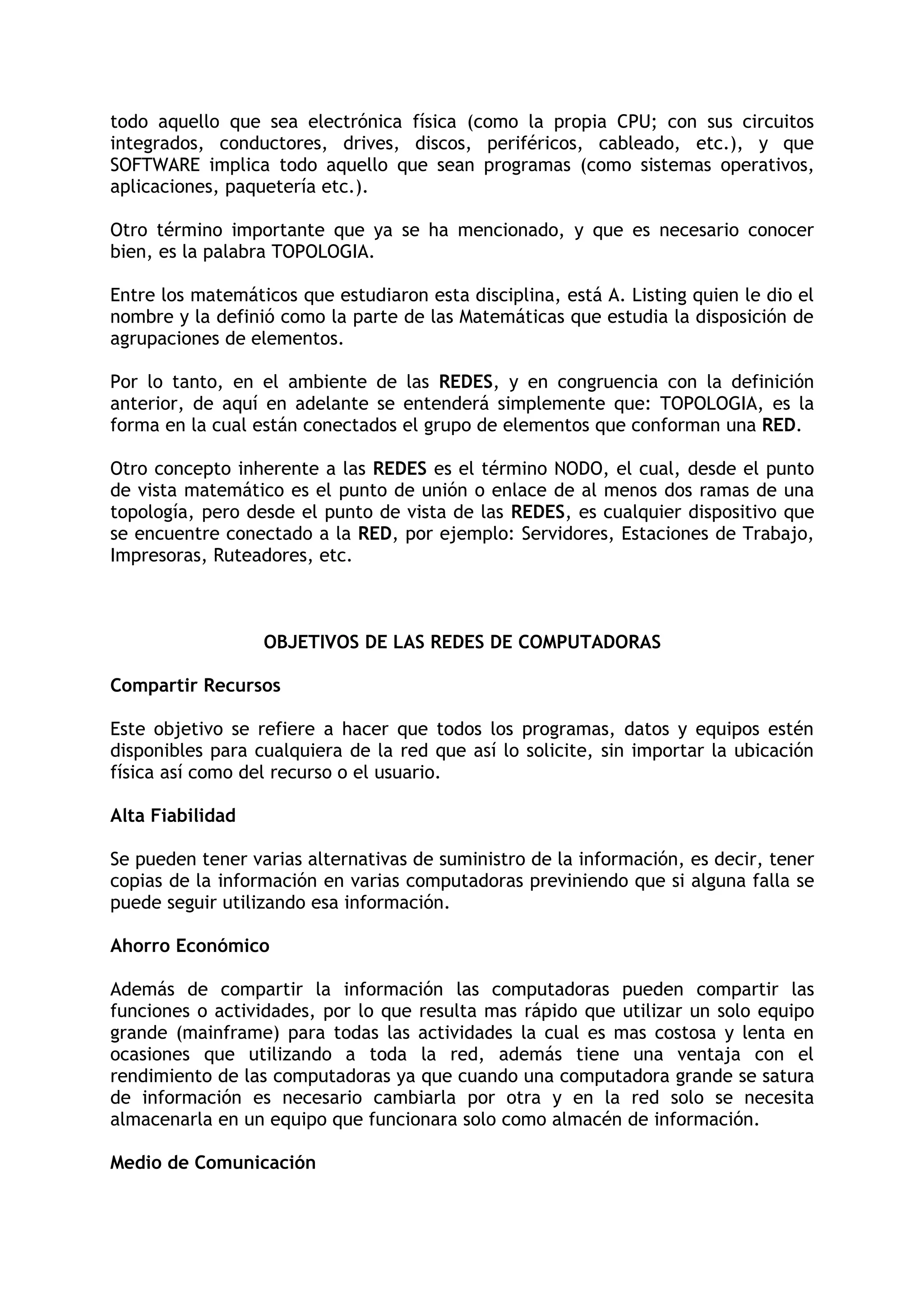 todo aquello que sea electrónica física (como la propia CPU; con sus circuitos
integrados, conductores, drives, discos, periféricos, cableado, etc.), y que
SOFTWARE implica todo aquello que sean programas (como sistemas operativos,
aplicaciones, paquetería etc.).

Otro término importante que ya se ha mencionado, y que es necesario conocer
bien, es la palabra TOPOLOGIA.

Entre los matemáticos que estudiaron esta disciplina, está A. Listing quien le dio el
nombre y la definió como la parte de las Matemáticas que estudia la disposición de
agrupaciones de elementos.

Por lo tanto, en el ambiente de las REDES, y en congruencia con la definición
anterior, de aquí en adelante se entenderá simplemente que: TOPOLOGIA, es la
forma en la cual están conectados el grupo de elementos que conforman una RED.

Otro concepto inherente a las REDES es el término NODO, el cual, desde el punto
de vista matemático es el punto de unión o enlace de al menos dos ramas de una
topología, pero desde el punto de vista de las REDES, es cualquier dispositivo que
se encuentre conectado a la RED, por ejemplo: Servidores, Estaciones de Trabajo,
Impresoras, Ruteadores, etc.



                  OBJETIVOS DE LAS REDES DE COMPUTADORAS

Compartir Recursos

Este objetivo se refiere a hacer que todos los programas, datos y equipos estén
disponibles para cualquiera de la red que así lo solicite, sin importar la ubicación
física así como del recurso o el usuario.

Alta Fiabilidad

Se pueden tener varias alternativas de suministro de la información, es decir, tener
copias de la información en varias computadoras previniendo que si alguna falla se
puede seguir utilizando esa información.

Ahorro Económico

Además de compartir la información las computadoras pueden compartir las
funciones o actividades, por lo que resulta mas rápido que utilizar un solo equipo
grande (mainframe) para todas las actividades la cual es mas costosa y lenta en
ocasiones que utilizando a toda la red, además tiene una ventaja con el
rendimiento de las computadoras ya que cuando una computadora grande se satura
de información es necesario cambiarla por otra y en la red solo se necesita
almacenarla en un equipo que funcionara solo como almacén de información.

Medio de Comunicación
 