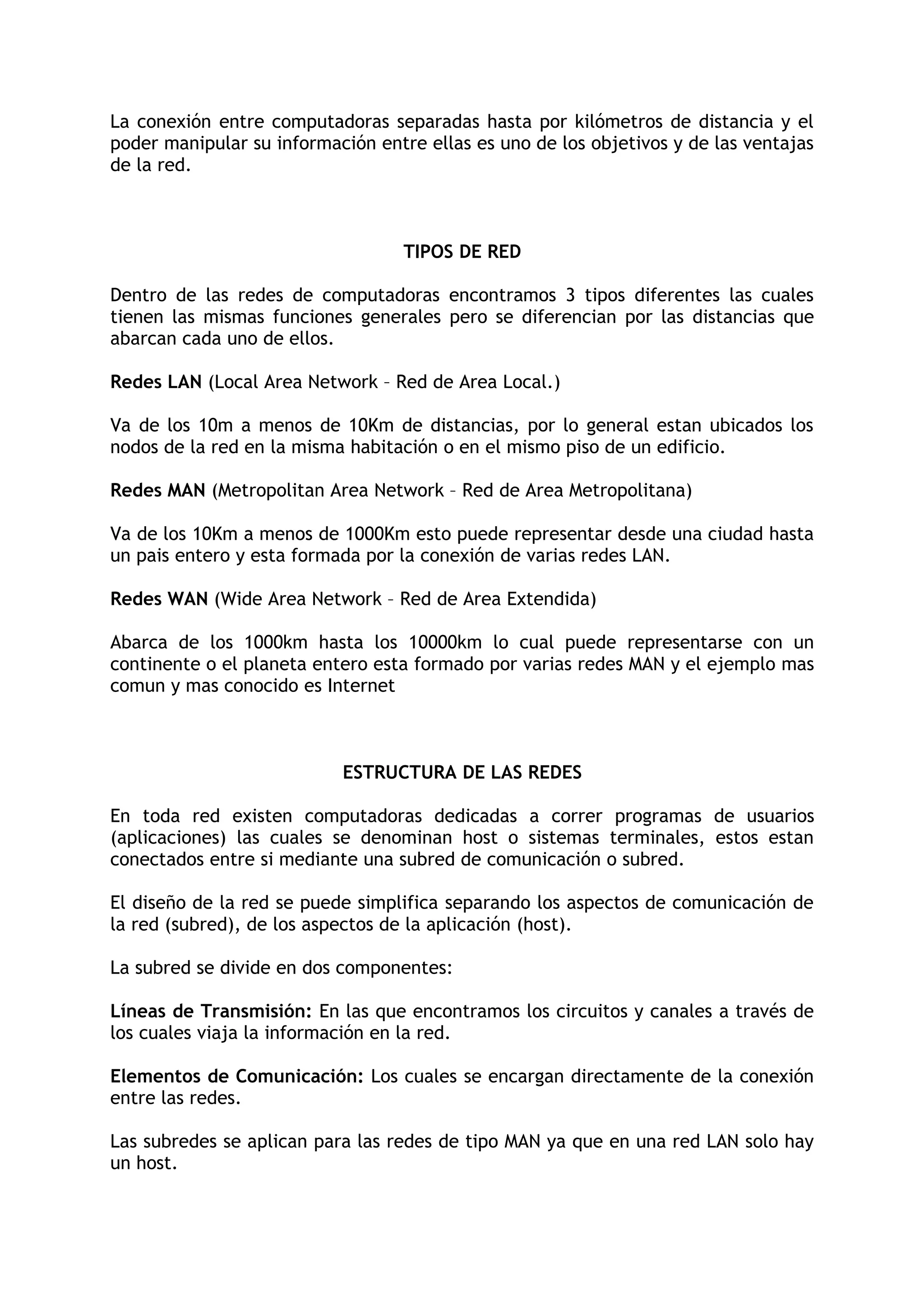 La conexión entre computadoras separadas hasta por kilómetros de distancia y el
poder manipular su información entre ellas es uno de los objetivos y de las ventajas
de la red.



                                   TIPOS DE RED

Dentro de las redes de computadoras encontramos 3 tipos diferentes las cuales
tienen las mismas funciones generales pero se diferencian por las distancias que
abarcan cada uno de ellos.

Redes LAN (Local Area Network – Red de Area Local.)

Va de los 10m a menos de 10Km de distancias, por lo general estan ubicados los
nodos de la red en la misma habitación o en el mismo piso de un edificio.

Redes MAN (Metropolitan Area Network – Red de Area Metropolitana)

Va de los 10Km a menos de 1000Km esto puede representar desde una ciudad hasta
un pais entero y esta formada por la conexión de varias redes LAN.

Redes WAN (Wide Area Network – Red de Area Extendida)

Abarca de los 1000km hasta los 10000km lo cual puede representarse con un
continente o el planeta entero esta formado por varias redes MAN y el ejemplo mas
comun y mas conocido es Internet



                           ESTRUCTURA DE LAS REDES

En toda red existen computadoras dedicadas a correr programas de usuarios
(aplicaciones) las cuales se denominan host o sistemas terminales, estos estan
conectados entre si mediante una subred de comunicación o subred.

El diseño de la red se puede simplifica separando los aspectos de comunicación de
la red (subred), de los aspectos de la aplicación (host).

La subred se divide en dos componentes:

Líneas de Transmisión: En las que encontramos los circuitos y canales a través de
los cuales viaja la información en la red.

Elementos de Comunicación: Los cuales se encargan directamente de la conexión
entre las redes.

Las subredes se aplican para las redes de tipo MAN ya que en una red LAN solo hay
un host.
 