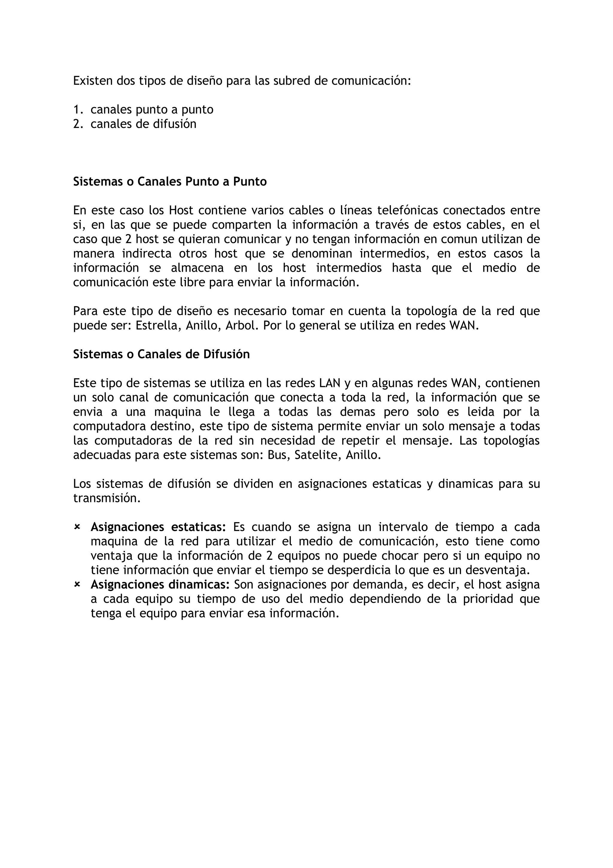 Existen dos tipos de diseño para las subred de comunicación:

1. canales punto a punto
2. canales de difusión



Sistemas o Canales Punto a Punto

En este caso los Host contiene varios cables o líneas telefónicas conectados entre
si, en las que se puede comparten la información a través de estos cables, en el
caso que 2 host se quieran comunicar y no tengan información en comun utilizan de
manera indirecta otros host que se denominan intermedios, en estos casos la
información se almacena en los host intermedios hasta que el medio de
comunicación este libre para enviar la información.

Para este tipo de diseño es necesario tomar en cuenta la topología de la red que
puede ser: Estrella, Anillo, Arbol. Por lo general se utiliza en redes WAN.

Sistemas o Canales de Difusión

Este tipo de sistemas se utiliza en las redes LAN y en algunas redes WAN, contienen
un solo canal de comunicación que conecta a toda la red, la información que se
envia a una maquina le llega a todas las demas pero solo es leida por la
computadora destino, este tipo de sistema permite enviar un solo mensaje a todas
las computadoras de la red sin necesidad de repetir el mensaje. Las topologías
adecuadas para este sistemas son: Bus, Satelite, Anillo.

Los sistemas de difusión se dividen en asignaciones estaticas y dinamicas para su
transmisión.

 Asignaciones estaticas: Es cuando se asigna un intervalo de tiempo a cada
  maquina de la red para utilizar el medio de comunicación, esto tiene como
  ventaja que la información de 2 equipos no puede chocar pero si un equipo no
  tiene información que enviar el tiempo se desperdicia lo que es un desventaja.
 Asignaciones dinamicas: Son asignaciones por demanda, es decir, el host asigna
  a cada equipo su tiempo de uso del medio dependiendo de la prioridad que
  tenga el equipo para enviar esa información.
 