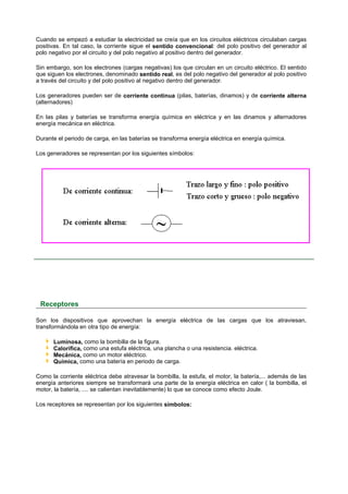 Cuando se empezó a estudiar la electricidad se creía que en los circuitos eléctricos circulaban cargas
positivas. En tal caso, la corriente sigue el sentido convencional: del polo positivo del generador al
polo negativo por el circuito y del polo negativo al positivo dentro del generador.

Sin embargo, son los electrones (cargas negativas) los que circulan en un circuito eléctrico. El sentido
que siguen los electrones, denominado sentido real, es del polo negativo del generador al polo positivo
a través del circuito y del polo positivo al negativo dentro del generador.

Los generadores pueden ser de corriente continua (pilas, baterías, dinamos) y de corriente alterna
(alternadores)

En las pilas y baterías se transforma energía química en eléctrica y en las dinamos y alternadores
energía mecánica en eléctrica.

Durante el periodo de carga, en las baterías se transforma energía eléctrica en energía química.

Los generadores se representan por los siguientes símbolos:




 Receptores

Son los dispositivos que aprovechan la energía eléctrica de las cargas que los atraviesan,
transformándola en otra tipo de energía:

      Luminosa, como la bombilla de la figura.
      Calorífica, como una estufa eléctrica, una plancha o una resistencia. eléctrica.
      Mecánica, como un motor eléctrico.
      Química, como una batería en periodo de carga.

Como la corriente eléctrica debe atravesar la bombilla, la estufa, el motor, la batería,... además de las
energía anteriores siempre se transformará una parte de la energía eléctrica en calor ( la bombilla, el
motor, la batería, .... se calientan inevitablemente) lo que se conoce como efecto Joule.

Los receptores se representan por los siguientes símbolos:
 