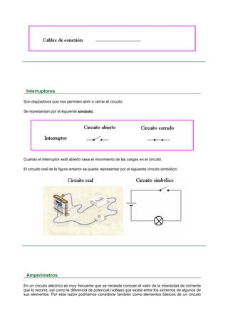 Interruptores

Son dispositivos que nos permiten abrir o cerrar el circuito.

Se representan por el siguiente símbolo:




Cuando el interruptor está abierto cesa el movimiento de las cargas en el circuito.

El circuito real de la figura anterior se puede representar por el siguiente circuito simbólico:




 Amperímetros

En un circuito eléctrico es muy frecuente que se necesite conocer el valor de la intensidad de corriente
que lo recorre, así como la diferencia de potencial (voltaje) que existe entre los extremos de algunos de
sus elementos. Por esta razón podríamos considerar también como elementos básicos de un circuito
 