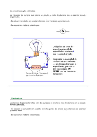 los amperímetros y los voltímetros.

La intensidad de corriente que recorre un circuito se mide directamente con un aparato llamado
amperímetro.

- Se colocan intercalados (en serie) en el circuito cuya intensidad queremos medir.

- Se representan mediante este símbolo:




 Voltímetros

La diferencia de potencial o voltaje entre dos puntos de un circuito se mide directamente con un aparato
llamado voltímetro.

- Se colocan en derivación (en paralelo) entre los puntos del circuito cuya diferencia de potencial
queremos medir.

- Se representan mediante este símbolo:
 