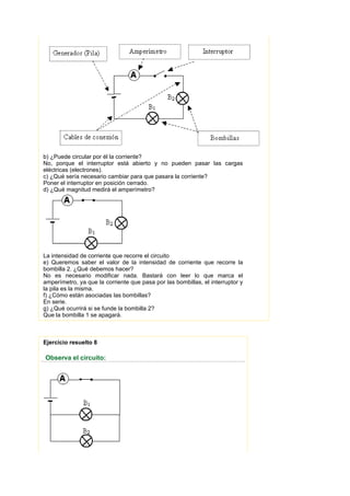 b) ¿Puede circular por él la corriente?
No, porque el interruptor está abierto y no pueden pasar las cargas
eléctricas (electrones).
c) ¿Qué sería necesario cambiar para que pasara la corriente?
Poner el interruptor en posición cerrado.
d) ¿Qué magnitud medirá el amperímetro?




La intensidad de corriente que recorre el circuito
e) Queremos saber el valor de la intensidad de corriente que recorre la
bombilla 2. ¿Qué debemos hacer?
No es necesario modificar nada. Bastará con leer lo que marca el
amperímetro, ya que la corriente que pasa por las bombillas, el interruptor y
la pila es la misma.
f) ¿Cómo están asociadas las bombillas?
En serie.
g) ¿Qué ocurrirá si se funde la bombilla 2?
Que la bombilla 1 se apagará.



Ejercicio resuelto 8

Observa el circuito:
 