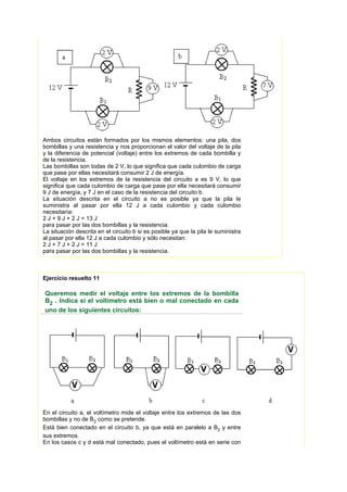 Ambos circuitos están formados por los mismos elementos: una pila, dos
bombillas y una resistencia y nos proporcionan el valor del voltaje de la pila
y la diferencia de potencial (voltaje) entre los extremos de cada bombilla y
de la resistencia.
Las bombillas son todas de 2 V, lo que significa que cada culombio de carga
que pase por ellas necesitará consumir 2 J de energía.
El voltaje en los extremos de la resistencia del circuito a es 9 V, lo que
significa que cada culombio de carga que pase por ella necesitará consumir
9 J de energía, y 7 J en el caso de la resistencia del circuito b.
La situación descrita en el circuito a no es posible ya que la pila le
suministra al pasar por ella 12 J a cada culombio y cada culombio
necesitaría:
2 J + 9 J + 2 J = 13 J
para pasar por las dos bombillas y la resistencia.
La situación descrita en el circuito b si es posible ya que la pila le suministra
al pasar por ella 12 J a cada culombio y sólo necesitan:
2 J + 7 J + 2 J = 11 J
para pasar por las dos bombillas y la resistencia.



Ejercicio resuelto 11

Queremos medir el voltaje entre los extremos de la bombilla
B2 . Indica si el voltímetro está bien o mal conectado en cada
uno de los siguientes circuitos:




En el circuito a, el voltímetro mide el voltaje entre los extremos de las dos
bombillas y no de B2 como se pretende.
Está bien conectado en el circuito b, ya que está en paralelo a B2 y entre
sus extremos.
En los casos c y d está mal conectado, pues el voltímetro está en serie con
 