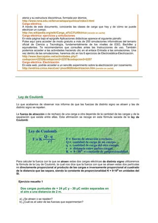 ateria y su estructura discontinua, formada por átomos.
     http://www.rena.edu.ve/terceraetapa/quimica/index3.html
     Carga eléctrica.
     A través de este documento, conocerás las clases de carga que hay y de cómo se puede
     electrizar un cuerpo.
     http://es.wikipedia.org/wiki/Carga_el%C3%A9ctrica [versión en caché]
     Carga eléctrica: ejercicios y simulaciones
     En esta página bajo el epígrafe Aplicaciones didácticas aparece el siguiente párrafo:
     Pulse aquí para acceder de modo gratuito a más de 200 simulaciones informáticas del temario
     oficial de Ciencia y Tecnología, fundamentalmente de los niveles de ESO, Bachiller y
     equivalentes. Te recomendamos que consultes antes las Instrucciones de uso. También
     podemos acceder a las actividades haciendo clic en el enlace Entrada a las simulaciones. Una
     vez dentro de las simulaciones, haremos clic en los 6 ejercicios de Electrostática-Electrización.
     http://www.ibercajalav.net/actividades.php?
     codopcion=2252&codopcion2=2257&codopcion3=2257
     Carga eléctrica. Electrización
     En esta web, podrás acceder a un sencillo experimento sobre la electrización por rozamiento.
     http://endrino.cnice.mecd.es/~jmoc0026/electrizacion.htm [versión en caché]




 Ley de Coulomb

Lo que acabamos de observar nos informa de que las fuerzas de distinto signo se atraen y las de
distinto signo se repelen.

La fuerza de atracción o de rechazo de una carga a otra depende de la cantidad de las cargas y de la
separación que existe entre ellas. Esta afirmación se recoge en esta fórmula sacada de la ley de
Coulomb:




Para calcular la fuerza con la que se atraen estas dos cargas eléctricas de distinto signo utilizaremos
la fórmula de la Ley de Coulomb, la cual nos dice que la fuerza con que se atraen estas dos partículas
es directamente proporcional al producto de las cargas e inversamente proporcional al cuadrado
de la distancia que las separa, siendo la constante de proporcionalidad K = 9·109 en unidades del
SI.


 Ejercicio resuelto 1

   Dos cargas puntuales de + 24 µC y - 30 µC están separadas en
   el aire a una distancia de 2 m.

  a) ¿Se atraen o se repelen?
  b) ¿Cuál es el valor de las fuerzas que experimentan?
 
