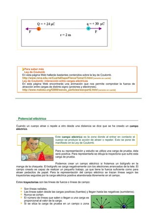 Para saber más
       Ley de Coulomb
     En esta página Web hallarás bastantes contenidos sobre la ley de Coulomb.
     http://www.rena.edu.ve/CuartaEtapa/Fisica/Tema13.html [versión en caché]
     Ley de Coulomb: interacción entre cargas eléctricas
     En esta página Web encontrarás una animación que nos permite comprobar la fuerza de
     atracción entre cargas de distinto signo (protones y electrones).
     http://www.maloka.org/f2000/waves_particles/wavpart2.html [versión en caché]




 Potencial eléctrico

Cuando un cuerpo atrae o repele a otro desde una distancia se dice que se ha creado un campo
eléctrico.

                                Este campo eléctrico es la zona donde al entrar en contacto el
                                cuerpo se produce la acción de atraer o repeler. Esto se pone de
                                manifiesto en la Ley de Coulomb.


                                Para su representación y estudio se utiliza una carga de prueba, ésta
                                será positiva. Para representarla se dibuja la trayectoria que sufre esta
                                carga de prueba.

                                  Podemos crear un campo eléctrico si frotamos un bolígrafo en la
manga de la chaqueta. El bolígrafo se carga negativamente con los electrones arrancados de la tela. El
campo creado es capaz de realizar un pequeño trabajo, ya que tiene la fuerza suficiente como para
atraer pedacitos de papel. Para la representación del campo eléctrico se trazan líneas según las
trayectorias seguidas por la carga eléctrica positiva abandonada libremente en el campo.

Estas trayectorias son las líneas de fuerza o líneas de campo:

      Son líneas radiales.
      Las líneas salen desde las cargas positivas (fuentes) y llegan hasta las negativas (sumideros).
      Nunca se cortan.
      El número de líneas que salen o llegan a una carga es
      proporcional al valor de la carga.
      Si se sitúa la carga de prueba en un campo o zona
 